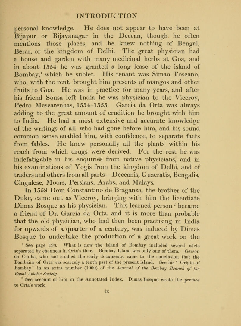 personal knowledge. He does not appear to have been at Bijapur or Bijayanagar in the Deccan, though he often mentions those places, and he knew nothing of Bengal, Berar, or the kingdom of Delhi. The great physician had a house and garden with many medicinal herbs at Goa, and in about 1554 he was granted a long lease of the island of Bombay,1 which he sublet. His tenant was Simao Toscano, who, with the rent, brought him presents of mangos and other fruits to Goa. He was in practice for many years, and after his friend Sousa left India he was physician to the Viceroy, Pedro Mascarenhas, 1554-1555. Garcia da Orta was always adding to the great amount of erudition he brought with him to India. He had a most extensive and accurate knowledge of the writings of all who had gone before him, and his sound common sense enabled him, with confidence, to separate facts from fables. He knew personally all the plants within his reach from which drugs were derived. For the rest he was indefatigable in his enquiries from native physicians, and in his examinations of Yogis from the kingdom of Delhi, and of traders and others from all parts—Deccanis, Guzeratis, Bengalis, Cingalese, Moors, Persians, Arabs, and Malays. In 1558 Dom Constantino de Braganza, the brother of the Duke, came out as Viceroy, bringing with him the licentiate Dimas Bosque as his physician. This learned person2 became a friend of Dr. Garcia da Orta, and it is more than probable that the old physician, who had then been practising in India for upwards of a quarter of a century, was induced by Dimas Bosque to undertake the production of a great work on the 1 See page 193. What is now the island of Bombay included several islets separated by channels in Orta's time. Bombay Island was only one of them. Gerson da Cunha, who had studied the early documents, came to the conclusion that the Bombaim of Orta was scarcely a tenth part of the present island. See his  Origin of Bombay in an extra number (1900) of the Journal of the Bombay Branch of the Royal Asiatic Society. 2 See account of him in the Annotated Index. Dimas Bosque wrote the preface to Orta's work.