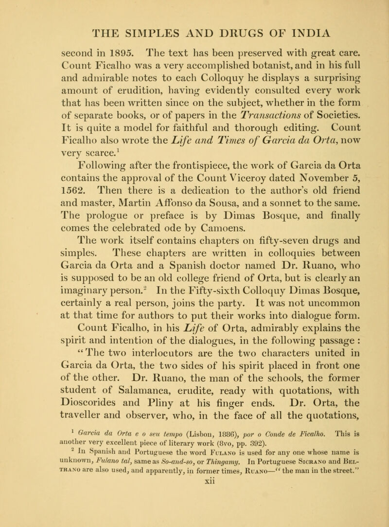 second in 1895. The text has been preserved with great care. Count Ficalho was a very accomplished botanist, and in his full and admirable notes to each Colloquy he displays a surprising amount of erudition, having evidently consulted every work that has been written since on the subject, whether in the form of separate books, or of papers in the Transactions of Societies. It is quite a model for faithful and thorough editing. Count Ficalho also wrote the Life and Times of Garcia da Orta, now very scarce.1 Following after the frontispiece, the work of Garcia da Orta contains the approval of the Count Viceroy dated November 5, 1562. Then there is a dedication to the authors old friend and master, Martin Affonso da Sousa, and a sonnet to the same. The prologue or preface is by Dimas Bosque, and finally comes the celebrated ode by Camoens. The work itself contains chapters on fifty-seven drugs and simples. These chapters are written in colloquies between Garcia da Orta and a Spanish doctor named Dr. Ruano, who is supposed to be an old college friend of Orta, but is clearly an imaginary person.2 In the Fifty-sixth Colloquy Dimas Bosque, certainly a real person, joins the party. It was not uncommon at that time for authors to put their works into dialogue form. Count Ficalho, in his Life of Orta, admirably explains the spirit and intention of the dialogues, in the following passage :  The two interlocutors are the two characters united in Garcia da Orta, the two sides of his spirit placed in front one of the other. Dr. Ruano, the man of the schools, the former student of Salamanca, erudite, ready with quotations, with Dioscorides and Pliny at his finger ends. Dr. Orta, the traveller and observer, who, in the face of all the quotations, 1 Garcia da Orta e o sen tempo (Lisbon, 188G), por o Conde de Ficalho. This is another very excellent piece of literary work (8vo, pp. 392). In Spanish and Portuguese the word Fulano is used for any one whose name is unknown, Fulano tal, same as So-and-so, or Thingamy. In Portuguese Sicrano and Bel- traxo are also used, and apparently, in former times, Ruano— the man in the street.