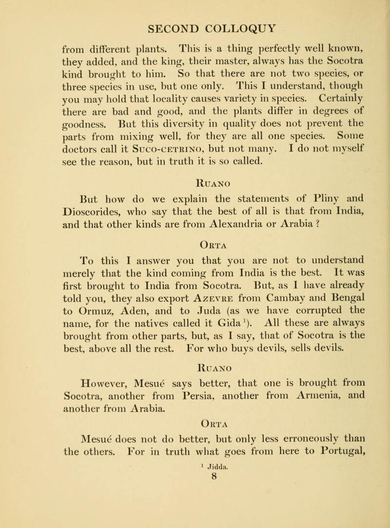 from different plants. This is a thing perfectly well known, they added, and the king, their master, always has the Socotra kind brought to him. So that there are not two species, or three species in use, but one only. This I understand, though you may hold that locality causes variety in species. Certainly there are bad and good, and the plants differ in degrees of goodness. But this diversity in quality does not prevent the parts from mixing well, for they are all one species. Some doctors call it Sucocetrino, but not many. I do not myself see the reason, but in truth it is so called. Ruano But how do we explain the statements of Pliny and Dioscorides, who say that the best of all is that from India, and that other kinds are from Alexandria or Arabia ? Orta To this I answer you that you are not to understand merely that the kind coming from India is the best. It was first brought to India from Socotra. But, as I have already told you, they also export Azevre from Cambay and Bengal to Ormuz, Aden, and to Juda (as we have corrupted the name, for the natives called it Gida1). All these are always brought from other parts, but, as I say, that of Socotra is the best, above all the rest. For who buys devils, sells devils. Ruano However, Mesue says better, that one is brought from Socotra, another from Persia, another from Armenia, and another from Arabia. Orta Mesue does not do better, but only less erroneously than the others. For in truth what goes from here to Portugal, 1 Jidda.