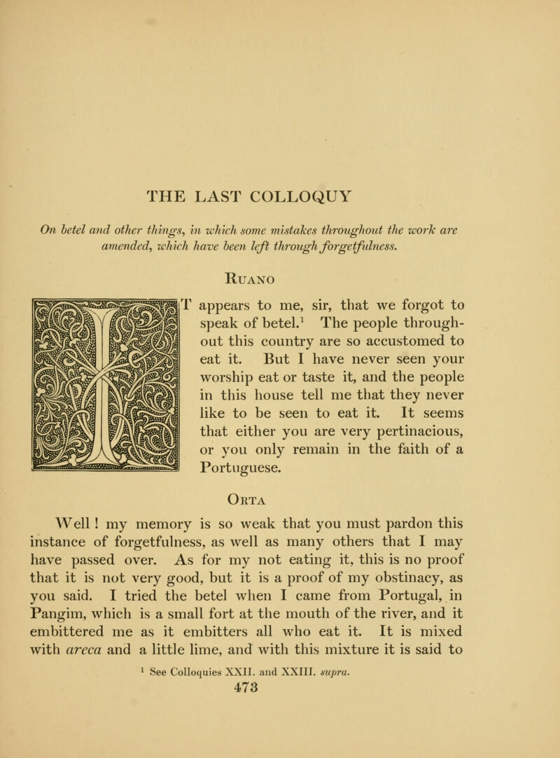 THE LAST COLLOQUY On betel and other things, in which some mistakes throughout the work are amended, which have been left through forgetfulness. RUANO T appears to me, sir, that we forgot to speak of betel.1 The people through- out this country are so accustomed to eat it. But I have never seen your worship eat or taste it, and the people in this house tell me that they never like to be seen to eat it. It seems that either you are very pertinacious, or you only remain in the faith of a Portuguese. Orta Well! my memory is so weak that you must pardon this instance of forgetfulness, as well as many others that I may have passed over. As for my not eating it, this is no proof that it is not very good, but it is a proof of my obstinacy, as you said. I tried the betel when I came from Portugal, in Pangim, which is a small fort at the mouth of the river, and it embittered me as it embitters all who eat it. It is mixed with areca and a little lime, and with this mixture it is said to 1 See Colloquies XXII. and XXIII. supra.