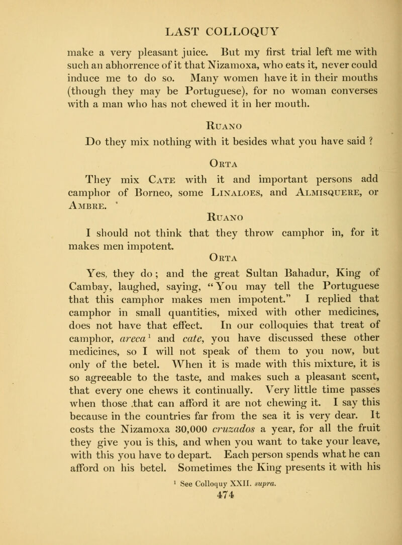 make a very pleasant juice. But my first trial left me with such an abhorrence of it that Nizamoxa, who eats it, never could induce me to do so. Many women have it in their mouths (though they may be Portuguese), for no woman converses with a man who has not chewed it in her mouth. Ruano Do they mix nothing with it besides what you have said ? Orta They mix Cate with it and important persons add camphor of Borneo, some Linaloes, and Almisquere, or Ambre. Ruano I should not think that they throw camphor in, for it makes men impotent. Orta Yes, they do ; and the great Sultan Bahadur, King of Cambay, laughed, saying, You may tell the Portuguese that this camphor makes men impotent. I replied that camphor in small quantities, mixed with other medicines, does not have that effect. In our colloquies that treat of camphor, arecaY and cate, you have discussed these other medicines, so I will not speak of them to you now, but only of the betel. When it is made with this mixture, it is so agreeable to the taste, and makes such a pleasant scent, that every one chews it continually. Very little time passes when those .that can afford it are not chewing it. I say this because in the countries far from the sea it is very dear. It costs the Nizamoxa 30,000 ci^uzados a year, for all the fruit they give you is this, and when you want to take your leave, with this you have to depart. Each person spends what he can afford on his betel. Sometimes the King presents it with his 1 See Colloquy XXII. supra.
