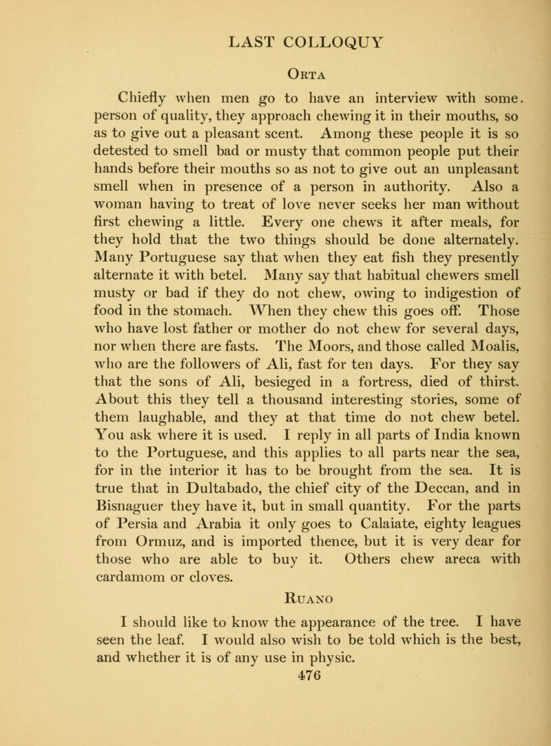 Orta Chiefly when men go to have an interview with some, person of quality, they approach chewing it in their mouths, so as to give out a pleasant scent. Among these people it is so detested to smell bad or musty that common people put their hands before their mouths so as not to give out an unpleasant smell when in presence of a person in authority. Also a woman having to treat of love never seeks her man without first chewing a little. Every one chews it after meals, for they hold that the two things should be done alternately. Many Portuguese say that when they eat fish they presently alternate it with betel. Many say that habitual chevvers smell musty or bad if they do not chew, owing to indigestion of food in the stomach. When they chew this goes off. Those who have lost father or mother do not chew for several days, nor when there are fasts. The Moors, and those called Moalis, who are the followers of Ali, fast for ten days. For they say that the sons of Ali, besieged in a fortress, died of thirst. About this they tell a thousand interesting stories, some of them laughable, and they at that time do not chew betel. You ask where it is used. I reply in all parts of India known to the Portuguese, and this applies to all parts near the sea, for in the interior it has to be brought from the sea. It is true that in Dultabado, the chief city of the Deccan, and in Bisnaguer they have it, but in small quantity. For the parts of Persia and Arabia it only goes to Calaiate, eighty leagues from Ormuz, and is imported thence, but it is very dear for those who are able to buy it. Others chew areca with cardamom or cloves. Ruano I should like to know the appearance of the tree. I have seen the leaf. I would also wish to be told which is the best, and whether it is of any use in physic.