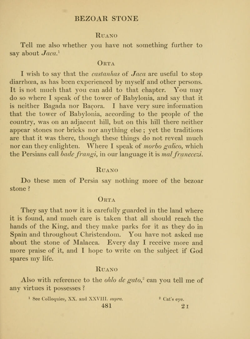 BEZOAR STONE RUANO Tell me also whether you have not something farther to say about Jaca.1 Orta I wish to say that the castanhas of Jaca are useful to stop diarrhoea, as has been experienced by myself and other persons. It is not much that you can add to that chapter. You may do so where I speak of the tower of Babylonia, and say that it is neither Bagada nor Bacora. I have very sure information that the tower of Babylonia, according to the people of the country, was on an adjacent hill, but on this hill there neither appear stones nor bricks nor anything else; yet the traditions are that it was there, though these things do not reveal much nor can they enlighten. Where I speak of morbo galico, which the Persians call bade frangi, in our language it is mat franecezi. Ruano Do these men of Persia say nothing more of the bezoar stone ? Orta They say that now it is carefully guarded in the land where it is found, and much care is taken that all should reach the hands of the King, and they make parks for it as they do in Spain and throughout Christendom. You have not asked me about the stone of Malacca. Every day I receive more and more praise of it, and I hope to write on the subject if God spares my life. Ruaxo Also with reference to the ohlo de gato,2 can you tell me of any virtues it possesses ? 1 See Colloquies, XX. and XXVIII. supra. 2 Cat's eye.