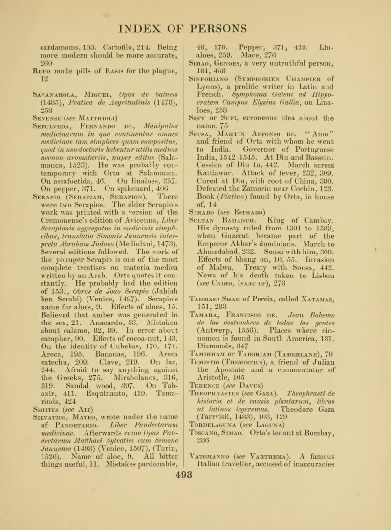 cardamoms, 103. Cariofilo, 214. Being more modern should be more accurate, 260 Rufo made pills of Rasis for the plague, 12 Savanarola, Miguel, Opus de balncis (1485), Pratica de Aegritudinis (1478), 258 Senense (see Matthioli) Sepulveda, Fernando de, Manipulus medicinarum in quo continentur omnes medicinae tarn simp/ices quam compositae, quod in usudoctoris hdbentur utilis medicis necnon aromatariis, nuper editus (Sala- manca, 1523). He was probably con- temporary with Orta at Salamanca. On assafoetida, 46. On linaloes, 257. On pepper, 371. On spikenard, 406 Serapio (Serapiam, Serapion). There were two Serapios. The elder Serapio's work was printed with a version of the Cremonense's edition of Avicenna, Liber Serapionis aggregatus in medicinis simpli- cibus, translatio Simonis Januensis inter- preta Abraham Judaeo (Mediolani, 1473). Several editions followed. The work of the younger Serapio is one of the most complete treatises on materia medica written by an Arab. Orta quotes it con- stantly. He probably had the edition of 1531, Obras de Joao Serapio (Jahiah ben Serabi) (Venice, 1497). Serapio's name for aloes, 9. Effects of aloes, 15. Believed that amber was generated in the sea, 21. Anacardo, 33. Mistaken about calamo, 82, 89. In error about camphor, 90. Effects of cocoa-nut, 143. On the identity of Cubebas, 170, 171. Areca, 195. Bananas, 196. Areca catechu, 209. Clove, 219. On lac, 244. Afraid to say anything against the Greeks, 275. Mirabolanos, 316, 319. Sandal wood, 397- On Tab- axir, 411. Esquinanto, 419. Tama- rinds, 424 Shiites (see Am) Silvatico, Mateo, wrote under the name of Pandetario. Liber Pandectarum medicinae. Afterwards came Ojrus Pan- dectarum Matthaei Sylvatici cum Simone Januense (1498) (Venice, 1507), (Turin, 1526). Name of aloe, 9. All bitter things useful, 11. Mistakes pardonable, 46, 170. Pepper, 371, 419. Lin- aloes, 259. Mace, 276 Simao, Gexoes, a very untruthful person, 181, 458 SlNFORIANO (SYMPHORIEN ChaMPIER of Lyons), a prolific writer in Latin and Frencb. bymphonia Galeni ad Hippo- cratem Campus Elysius Gallia, on Lina- loes, 258 Sofy or Sufi, erroneous idea about the name, 75 Sousa, Martin Affonso de.  Amo and friend of Orta with whom he went to India. Governor of Portuguese India, 1542-1545. At Diu and Bassein. Cession of Diu to, 442. March across Kattiawar. Attack of fever, 232, 309. Cured at Diu, with root of China, 380. Defeated the Zamorin near Cochin, 123. Book (Platinu) found by Orta, in house of, 14 Strabo (see Estrabo) Sultan Bahadur. King of Cambay. His dynasty ruled from 1391 to 1583, when Guzerat became part of the Emperor Akbar's dominions. March to Ahmedabad, 232. Sousa with him, 309. Effects of bhang on, 10, 55. Invasion of Malwa. Treaty with Sousa, 442. News of his death taken to Lisbon (see Cairo, Isaac of), 276 Tahmasp Shah of Persia, called Xatamaz, 151, 283 Tamara, Francisco de. Jean Bohemo de las costumbres de todas las gentes (Antwerp, 1556). Places where cin- namon is found in South America, 131. Diamonds, 347 Tamirham or Taboriam (Tamerlane), 70 Temistio (Themistius), a friend of Julian the Apostate and a commentator of Aristotle, 105 Terence (see Davus) Theophrastus (see Gaza). Theophrasti de historia et de causis plantarum, libros ut latinos leqeremus. Theodore Gaza (Tarrvisii, 1483), 103, 129 TORDELAGUNA (see LaGUNa) Toscano, Simao. Orta's tenant at Bombav, 286 Vatomanno (see Varthema). A famous Italian traveller, accused of inaccuracies