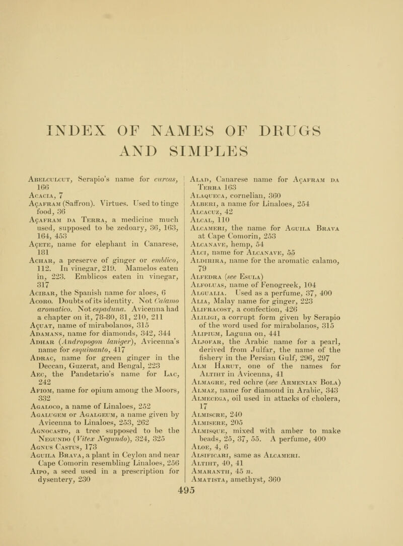 INDEX OF NAMES OF DRUGS AND SIMPLES Abelculcut, Serapio's name for curcas, 166 Acacia, 7 Acafram (Saffron). Virtues. Used to tinge food, 36 AgAFRAM da Terra, a medicine much used, supposed to be zedoary, 36, 163, 164, 453 Aqete, name for elephant in Canarese, 181 Achar, a preserve of ginger or emblico, 112. In vinegar, 219. Mamelos eaten in, 223. Emblicos eaten in vinegar, 317 Acibar, the Spanish name for aloes, 6 Acoro. Doubts of its identity. Not Calamo aromatico. Not espaduna. Avicennahad a chapter on it, 78-80, 81, 210, 211 Acuat, name of mirabolanos, 315 Adamans, name for diamonds, 342, 344 Adhar (Andropogon laniger), Avicenna's name for esquinanto, 417 Adrac, name for green ginger in the Deccan, Guzerat, and Bengal, 223 Aec, the Pandetario's name for Lac, 242 Afiom, name for opium among the Moors, 332 Agaloco, a name of Linaloes, 252 Agalugem or Agalgeum, a name given by Avicenna to Linaloes, 253, 262 Agnocasto, a tree supposed to be the Negunim) ( Vitex Xegundo), 324, 325 Agnus Castus, 173 Aguila Brava, a plant in Ceylon and near Cape Comorin resembling Linaloes, 256 Aipo, a seed used in a prescription for dysentery, 230 Alad, Canarese name for Acafram da Terra 163 Alaqueca, cornelian, 360 Alberi, a name for Linaloes, 254 Alcacuz, 42 Alcal, 110 Alcameri, the name for Aguila Brava at Cape Comorin, 253 Alcaxave, hemp, 54 Alci, name for Alcanave, 55 Aldirira, name for the aromatic calamo, 79 Alfedra {see Esula) Alfoluas, name of Fenogreek, 104 Algualia. Csed as a perfume, 37, 400 Alia, Malay name for ginger, 223 Alifracost, a confection, 420 Aliligi, a corrupt form given by Serapio of the. word used for mirabolanos, 315 Alipium, Laguna on, 441 Aljofar, the Arabic name for a pearl, derived from Julfar, the name of the fishery in the Persian Gulf, 296, 297 Alm Harut, one of the names for Altiht in Avicenna, 41 Almagre, red ochre (see Armenian Bola) Almaz, name for diamond in Arabic, 343 Almecega, oil used in attacks of cholera, 17 Almiscre, 240 Almisere, 205 Almisque, mixed with amber to make beads, 25, 37, 55. A perfume, 400 Aloe, 4, 6 Alsificari, same as Alcameri. Altiht, 40, 41 Amaranth, 45 n. Amatista, amethyst, 360
