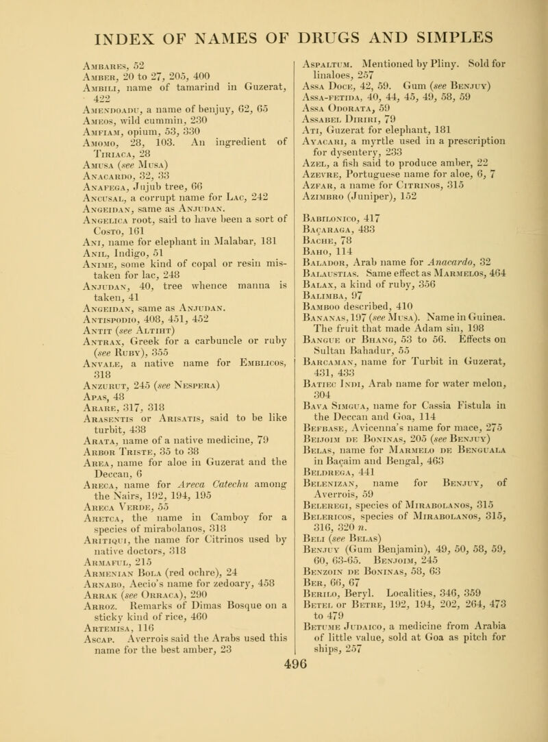 Am bares, 52 Amber, 20 to 27, 20.5, 400 Ambili, name of tamarind in Guzerat, 422 Amendoadu, a name of benjuy, G2, 65 Ameos, wild cummin, 230 Amfiam, opium, 53, 330 Amomo, 28, 103. An ingredient of Tiriaca, 28 Amusa (see Musa) Anacardo, 32, 33 Anafega, Jujub tree, 66 Ancusal, a corrupt name for Lac, 242 Angeidan, same as Anjudan. Angelica root, said to liave been a sort of Costo, 161 Ani, name for elephant in Malabar, 181 Anil, Indigo, 51 Anime, some kind of copal or resin mis- taken for lac, 248 Anjudan, 40, tree whence manna is taken, 41 Angeidan, same as Anjudan. Antispodio, 408, 451, 452 Antit (see Altiht) Antrax, Greek for a carbuncle or ruby (see Ruby), 355 Anvale, a native name for Emblicos, 318 Anzurut, 245 (see Nespera) Apas, 48 Arare, 317, 318 Arasentis or Arisatis, said to be like turbit, 438 Arata, name of a native medicine, 79 Arbor Triste, 35 to 38 Area, name for aloe in Guzerat and the Deccan, 6 Areca, name for Areca Catechu among the Xairs, 192, 194, 195 Areca Verde, 55 Aretca, the name in Camboy for a species of mirabolanos, 318 Aritiqui, the name for Citrinos used by native doctors, 318 Armaful, 215 Armenian Bola (red ochre), 24 Arnabo, Aecio's name for zedoary, 458 Arrak (see Orraca), 290 Arroz. Remarks of Dimas Bosque on a sticky kind of rice, 460 Artemisa, 116 Ascap. Averrois said the Arabs used this name for the best amber, 23 Aspaltum. Mentioned by Pliny. Sold for linaloes, 257 Assa Doce, 42, 59. Gum (see Benjuy) Assa-fetida, 40, 44, 45, 49, 58, 59 Assa Odorata, 59 Assabel Diriri, 79 Ati, Guzerat for elephant, 181 Ayacari, a myrtle used in a prescription for dysentery, 233 Azel, a fish said to produce amber, 22 Azevre, Portuguese name for aloe, 6, 7 Azfar, a name for Citrinos, 315 Azimbro (Juniper), 152 Babilonico, 417 Baoaraga, 483 Bache, 78 Baho, 114 Balador, Arab name for Anacardo, 32 Balaustias. Same effect as Marmelos, 464 Balax, a kind of ruby, 356 Balimba, 97 Bamboo described, 410 Bananas, 197 (see Musa). Name in Guinea. The fruit that made Adam sin, 198 Bangue or Bhang, 53 to 56. Effects on Sultan Bahadur, 55 Barcaman, name for Turbit in Guzerat, 431, 433 Batiec Indi, Arab name for water melon, 304 Bava Simgua, name for Cassia Fistula in the Deccan and Goa, 114 Befbase, Avicenna's name for mace, 275 Beijoim de Boninas, 205 (see Benjuy) Belas, name for Marmelo de Benguala in Bacaim and Bengal, 463 Beldrega, 441 Belenizan, name for Benjuy, of Averrois, 59 Beleregi, species of Mirabolanos, 315 Belericos, species of Mirabolanos, 315, 316, 320 n. Beli (see Belas) Benjuy (Gum Benjamin), 49, 50, 58, 59, 60, 63-65. Benjoim, 245 Benzoin de Boninas, 58, 63 Ber, 66, 67 Berilo, Beryl. Localities, 346, 359 Betel or Betre, 192, 194, 202, 261, 473 to 479 Betume Judaico, a medicine from Arabia of little value, sold at Goa as pitch for ships, 257