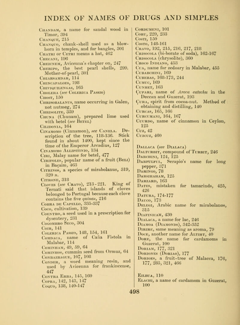 Chandam, a name for sandal wood in Timor, 394 Chaxque, 215 Chanquo, chank-shell used as a blow- horn in temples, and for bangles, 301 Chatri or Cetri means a hat, 462 Checani, 196 Cheicnem, Aviceuna's chapter on, 247 Cheripo, the best pearl shells, 299. Mother-of-pearl, 301 Chiarsamdar, 114 Chincapaloes, 198 Chiviquilengas, 165 Cholera (see Colerica Passio) Chost, 150 Chrisobalanus, name occurring in Galen, not nutmeg, 274 Chrisolite, 359 Chuna (Chunam), prepared lime used with betel (see Betel) Cilidonia, 164 Cinamomo (Cinnamon), see Canela. De- scription of the tree, 118-136. Stick found in about 1400, kept since the time of the Emperor Arcadius, 127 Cinamomo Allipitinio, 134 Ciri, Malay name for betel, 477 Cirifoles, popular name of a fruit (Beli) in Bacaim, 463 Citrinos, a species of mirabolanus, 319, 320 n. ClTRONE, 318 Cloves (see Cravo), 213-221. King of Ternati said that islands of cloves belonged to Portugal because each clove contains the five quinas, 216 Cobra de Capello, 335-337 Coco, cultivation, 139 Coentro, a seed used in a prescription for dysentery, 231 Cogombro Seco, 304 Coir, 141 Colerica Passio, 148, 154, 161 Comdaca, name of Cafia Fistola in Malabar, 114 Cominhaji, 49, 59, 64 Cominhos, cummin seed from Ormuz, 64 Conbazbague, 107, 108 Comber, a word meaning resin, and used by Avicenna for frankincense, 447 Contra Erba, 145, 160 Copra, 142, 143, 147 Coquo, 138, 140-147 cordumeni, 101 Coru, 229, 233 Costi, 150 Costo, 148-161 Cravo, 192, 215, 216, 217, 218 Crisocola (bi-borate of soda), 162-167 Crisocola (chrysolite), 360 Croco Indiano, 453 Cua, name for zedoary in Malabar, 455 Cubabchini, 169 Cubebas, 168-173, 244 Cumuc, 169 Cl'NHET, 163 Cupari, name of Areca catechu in the Deccan and Guzerat, 193 Cura, spirit from cocoa-nut. Method of obtaining and distilling, 140 Curcas, 165, 166 Curcumani, 164, 167 Cuurdo, name of cinnamon in Ceylon, 125 Cuz, 42 Cuzcuz, 460 Dallaca (see Dialaca) Dalturbit, compound of Turbit, 246 Darchini, 124, 125 Darfulfll, Serapio's name for long pepper, 371 Daringo, 78 Darsihaham, 125 Darzard, 163 Dates, mistaken for tamarinds, 425, 426 Datura, 174-177 Dauco, 173 Delegi, Arabic name for mirabolanos, 315 DlAFINICAM, 430 Dialaca, a name for lac, 246 Diamoa (Diamonds), 342-352 Dirire, same meaning as aroma, 79 Doce, another name for Altiht, 40 Dore, the name for cardamoms in Guzerat, 100 Doriam, 177, 321 Doriones (Doriao), 177 Dorioes, a fruit-tree of Malacca, 176, 177, 285, 321, 466 ElLBUA,110 Elachi, a name of cardamom in Guzerat, 100