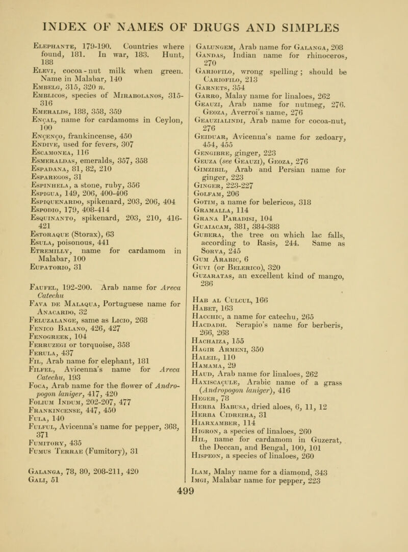 Elephante, 179-190. Countries where found, 181. In war, 183. Hunt, 188 Elevi, cocoa - nut milk when green. Name in Malabar, 140 Embelg, 315, 320 n. Emblicos, species of Mirabolanos, 315- 316 Emeralds, 188, 358, 359 Encal, name for cardamoms in Ceylon, 100 Encenco, frankincense, 450 Endive, used for fevers, 307 EsCAMONEA, 110 Esmeraldas, emeralds, 357, 358 Espadana, 81, 82, 210 esparegos, 31 Espinhela, a stone, ruby, 356 Espigua, 149, 206, 400-406 Espiquenaroo, spikenard, 203, 206, 404 Espodio, 179, 408-414 Esquinanto, spikenard, 203, 210, 416- 421 Estoraque (Storax), 63 Esula, poisonous, 441 Etremilly, name for cardamom in Malabar, 100 Eupatorio, 31 Faufel, 192-200. Arab name for Areca Catechu Fava de Malaqla, Portuguese name for AxACARno, 32 Feluzalange, same as Licio, 268 Fexico Balano, 426, 427 Fenogreek, 104 Ferruzegi or torquoise, 358 Ferula, 437 Fil, Arab name for elephant, 181 Filfel, Avicenna's name for Areca Catechu, 193 Foca, Arab name for the flower of Andro- pogon laniger, 417, 420 Folium Indum, 202-207, 477 Frankincense, 447, 450 Fula, 140 Fulful, Avicenna's name for pepper, 368, 371 Fumitory, 435 Fumus Terrae (Fumitory), 31 Galanga, 78, 80, 208-211, 420 Gali, 51 Galungem, Arab name for Galanga, 208 Gandas, Indian name for rhinoceros, 270 Gariofilo, wrong spelling; should be Cariofilo, 213 Garnets, 354 Garro, Malay name for linaloes, 262 Geauzi, Arab name for nutmeg, 276. Geoza, Averroi's name, 276 Geauzialindi, Arab name for cocoa-nut, 276 Geiduar, Avicenna's name for zedoary, 454, 455 Gengibre, ginger, 223 Geuza (see Geauzi), Geoza, 276 Gimzibil, Arab and Persian name for ginger, 223 Ginger, 223-227 Golfam, 206 Gotim, a name for belericos, 318 Gramalla, 114 Grana Parapisi, 104 Guaiacam, 381, 384-388 Gubera, the tree on which lac falls, according to Rasis, 244. Same as Sorva, 245 Gum Arabic, 6 Guvi (or Belerico), 320 Guzaratas, an excellent kind of mango, 286 Hab al Culcul, 166 Habet, 163 Hacchic, a name for catechu, 265 Hacdadh. Serapio's name for berberis, 266, 268 Hachaiza, 155 Hagir Armeni, 350 Haleil, 110 Hamama, 29 Haud, Arab name for linaloes, 262 Haxisca^ule, Arabic name of a grass (Andropogon laniger), 416 Heger, 78 Herba Babusa, dried aloes, 6, 11, 12 Herba Cidreira, 31 HlARXAMBER, 114 Higron, a species of linaloes, 260 Hil, name for cardamom in Guzerat, the Deccan, and Bengal, 100, 101 Hispeon, a species of linaloes, 260 Ilam, Malay name for a diamond, 343 Imgi, Malabar name for pepper, 223