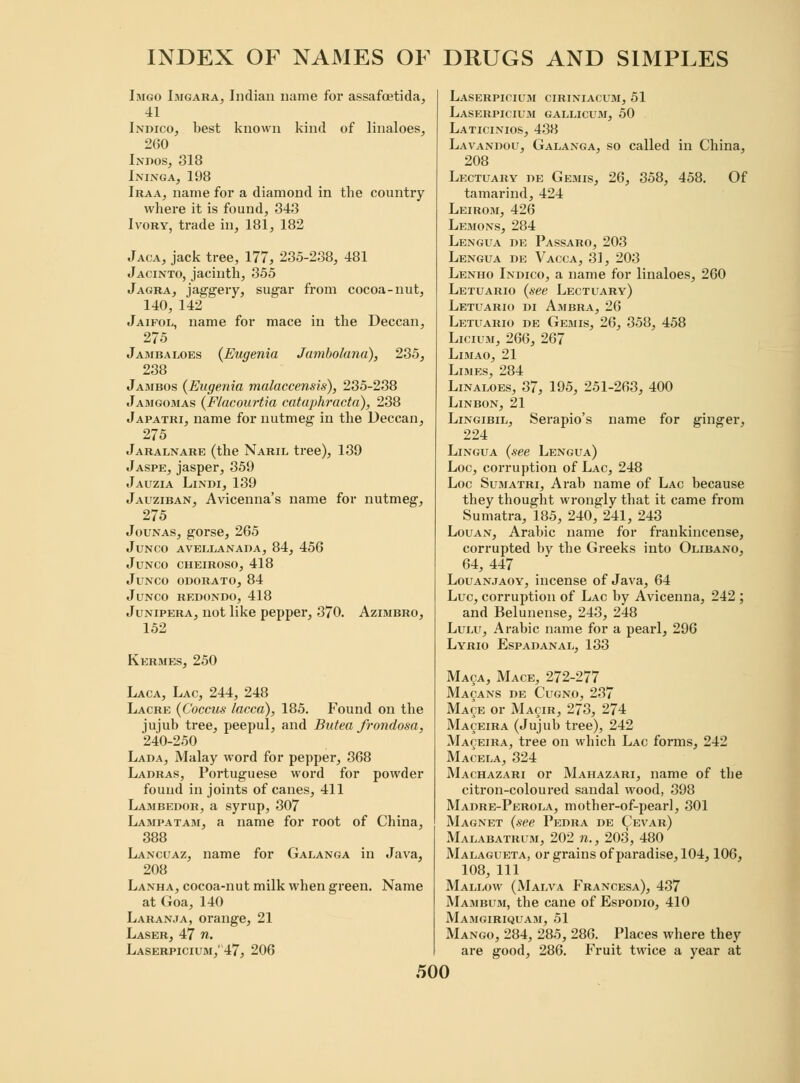 Imgo Imgara, Indian name for assafcetida, 41 Indico, best known kind of linaloes, 260 Indos, 318 Ininga, 198 Iraa, name for a diamond in the country where it is found, 343 Ivory, trade in, 181, 182 Jaca, jack tree, 177, 235-238, 481 Jacinto, jacinth, 355 Jagra, jaggery, sugar from cocoa-nut, 140, 142 Jaifol, name for mace in the Deccan, 275 Jambaloes {Eugenia Jumbolana), 235, 238 Jambos {Eugenia malaccensis), 235-238 Jamgomas {Flacourtia cataphracta), 238 Japatri, name for nutmeg in the Deccan, 275 Jaralnare (the Naril tree), 139 Jaspe,jasper, 359 Jauzia Lindi, 139 Jauziban, Avicenna's name for nutmeg, 275 Jounas, gorse, 265 JUNCO AVELLANADA, 84, 456 JUNCO CHEIROSO, 418 JuNCO ODORATO, 84 JlJNCO REDONDO, 418 Junipera, not like pepper, 370. Azimbro, 152 Kermes, 250 Laca, Lac, 244, 248 Lacre {Coccus lacca), 185. Found on the jujub tree, peepul, and Butea frondosa, 240-250 Lada, Malay word for pepper, 368 Ladras, Portuguese word for powder found in joints of canes, 411 Lambedor, a syrup, 307 Lampatam, a name for root of China, 388 Lancuaz, name for Galanga in Java, 208 Lanha, cocoa-nut milk when green. Name at Goa, 140 Laranja, orange, 21 Laser, 47 n. Laserpicium,' 47, 206 Laserpicium ciriniacum, 51 Laserpicium gallicum, 50 Laticinios, 438 Lavandou, Galanga, so called in China, 208 Lectuary de Gemis, 26, 358, 458. Of tamarind, 424 Leirom, 426 Lemons, 284 Lengua de Passaro, 203 Lengua de Vacca, 31, 203 Lenho Indico, a name for linaloes, 260 Letuario {see Lectuary) Letuario di Ambra, 26 Letuario de Gemis, 26, 358, 458 Licium, 266, 267 Limao, 21 Limes, 284 Linaloes, 37, 195, 251-263, 400 LlNBON, 21 Lingibil, Serapio's name for ginger, 224 Lingua {see Lengua) Loc, corruption of Lac, 248 Loc Sumatri, Arab name of Lac because they thought wrongly that it came from Sumatra, 185, 240, 241, 243 Louan, Arabic name for frankincense, corrupted by the Greeks into Olibano, 64, 447 Louanjaoy, incense of Java, 64 Luc, corruption of Lac by Avicenna, 242 ; and Belunense, 243, 248 Lulu, Arabic name for a pearl, 296 Lyrio Espadanal, 133 Maca, Mace, 272-277 Mayans de Cugno, 237 Mace or Macir, 273, 274 Maceira (Jujub tree), 242 Maceira, tree on which Lac forms, 242 Macela, 324 Machazari or Mahazari, name of the citron-coloured sandal wood, 398 Madre-Perola, mother-of-pearl, 301 Magnet {see Pedra de Cevar) Malabatrum, 202 »., 203, 480 Malagueta, or grains of paradise, 104,106, 108, 111 Mallow (Malva Francesa), 437 Mambum, the cane of Espodio, 410 Mamgiriquam, 51 Mango, 284, 285, 286. Places where they are good, 286. Fruit twice a year at