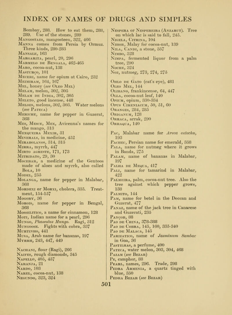 Bombay, 288. How to eat them, 288, 289. Use of the stones, 289 Mangostaes, mangosteen, 322, 466 Manna comes from Persia by Ormuz. Three kinds, 280-283 Mansale, 163 Margarita, pearl, 20, 290 Marmelo de Bengala, 462-465 Maro, cocoa-nut, 138 Masturco, 101 Meceki, name for opium at Cairo, 232 Meimiram, 164, 167 Mel, honey (see Oleo Mel) Melam, melon, 302, 305 Melam de India, 302, 305 Meleto, good incense, 448 Meloes, melons, 302, 303. Water melons (see Pateca) Meriche, name for pepper in Guzerat, 368 Mes, Mesce, Mex, Avicenna's names for the mango, 313 Mexqueira Mexir, 31 Minerals, in medicine, 452 Mirabolanos, 314, 315 Mirra, myrrh, 447 Mirto agreste, 171, 173 Mitridato, 29, 30 Mocebar, a medicine of the Gentoos made of aloes and myrrh, also called Bola, 10 Model, 255 Molanga, name for pepper in Malabar, 368 Mordexi or Morxi, cholera, 335. Treat- ment, 154-157 Mogory, 36 Morois, name for pepper in Bengal, 368 Mosselitico, a name for cinnamon, 128 Moti, Indian name for a pearl, 296 Mungo, Phaseolus Mungo. Ragi, 312 Mungoose. Fights with cobra, 337 Murtinho, 441 Musa, Arab name for bananas, 197 Myrrh, 243, 447, 449 Nachani, flour (Ragi), 266 Naifes, rough diamonds, 345 Napello, 405, 457 Naranja, 21 Nardo, 103 Narel, cocoa-nut, 138 Negundo, 323, 324 Nespera or Nespereira (Anzarut). Tree on which lac is said to fall, 245. Nigela, Citrina, 104 Nihor, Malay for cocoa-nut, 139 Nila, Candi, a stone, 357 Nimbo, 328 Nlmpa, fermented liquor from a palm tree, 290 Noche, 324 Noz, nutmeg, 273, 274, 275 Ohlo de Gato (cat's eye), 481 Oleo Mel, 144 Olibano, frankincense, 64, 447 Olla, cocoa-nut leaf, 140 Opium, opium, 330-334 Opus Cireniacum, 50, 51, 60 Oranges, 284, 285 Origanum, 128 Orraca, arrak, 290 Orraqua, 140 Pac, Malabar name for Areca catechu, 193 Pachec, Persian name for emerald, 358 Pala, name for nutmeg where it grows in Banda, 275 Palam, name of bananas in Malabar, 197 Palha de Mequa, 417 Pali, name for tamarind in Malabar, 422 Palmeira, palm, cocoa-nut tree. Also the tree against which pepper grows, 138 Palmito, 144 Pam, name for betel in the Deccan and Guzerat, 477 Panaz, name of the jack tree in Canarese and Guzerati, 235 Pancor, 88 Pao de China, 378-388 Pao de Cobra, 145, 160, 335-340 Pao de Malaca, 145 Parizatico, name of Jasminum Sa?nbac in Goa, 36 Pastilhas, a perfume, 400 Pateca, water melon, 303, 304, 468 Pazam (see Bezar) Pe, camphor, 88 Pearl, names, 296. Trade, 298 Pedra Armenia, a quartz tinged with blue, 350 Pedra Bezar (see Bezar)