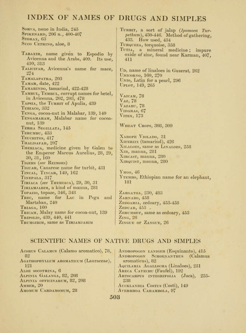 Sobva, none in India, 245 Spikenard, 206 n., 400-407 Storax, 63 Suco Cetrino, aloe, 8 Tabaxir, name given to Espodio by Avicenna and the Arabs, 409. Its use, 410, 313 Talicifar, Avicenna's name for mace, 274 Tamalapatra, 203 Tamar, date, 422 Tamarinbo, tamarind, 422-428 Tajibul, Tembul, corrupt names for betel, in Avicenna, 202, 203, 478 Tapsia, the Turbit of Apulia, 439 Tebiaco, 332 Tenga, cocoa-nut in Malabar, 139, 140 Tengamaram, Malabar name for cocoa- nut, 139 Terra Segillata, 145 Terumbu, 433 Teuchites, 417 Thalisafar, 207 Theriaca, medicine given by Galen to the Emperor Marcus Aurelius, 28, 29, 30, 31, 160 Tigers {see Reimoes) Tiguar, Canarese name for turbit, 431 Tincal, Tincar, 149, 162 Tl.VEPALA, 317 Tiriaca {see Theriaca), 29, 30, 31 Tiriamjabim, a kind of manna, 281 Topazio, topaze, 346, 348 Trec, name for Lac in Pegu and Martaban, 240 Triaga, 160 Tricam, Malay name for cocoa-nut, 139 Tripolio, 439, 440, 441 Trumgibim, same as Tiriamjabim Turbit, a sort of jalap {Ipomoea Tur- pethum), 430-446. Method of gathering, 433. How used, 434 Turqueza, torquoise, 358 Tutia, a mineral medicine; impure oxide of zinc, found near Karman, 407, 411 Cd, name of linaloes in Guzerat, 262 Unicorno, 160, 270 Unio, Latin for a pearl, 296 Uplot, 149, 265 Vaicam, 78 Vaz, 78 Vazabu, 78 Vidaras, 67 Vitex, 173 Wheat Crops, 308, 309 Xarope Violado, 31 Xiferiix (tamarind), 426 Xilaloes, same as Linaloes, 258 Xir, manna, 281 Xircast, manna, 280 Xirquist, manna, 280 Ymgo, 46 Ytembo, Ethiopian name for an elephant, 181 Zargatoa, 230, 483 Zarnabo, 458 Zedoaria, zedoary, 453-458 Zeduar, 455 . Zerumbet, same as zedoary, 453 Zing, 26 Zingue or Zangue, 26 SCIENTIFIC NAMES OF NATIVE DRUGS AND SIMPLES Acorus Calamus (Calamo aromatico), 78, 82 Agathophyllum aromaticum (Lauraceae), 121 Aloe socotrina, 6 Alpinia Galanga, 82, 208 Alpinia officinarum, 82, 208 Amber, 20 Amomum Cardamomum,28 Andropogon laniger (Esquinanto), 415 Andropogon Schoenanthus (Calamus aromaticus), 82 Aquilaria Agallocha (Linaloes), 251 Areca Catechu (Faufel), 192 Artocarpus integrifolia (Jaca), 235- 238 AUCKLANDIA CoSTUS (Costi), 149 AvERRHOA CaRAMBOLA, 97