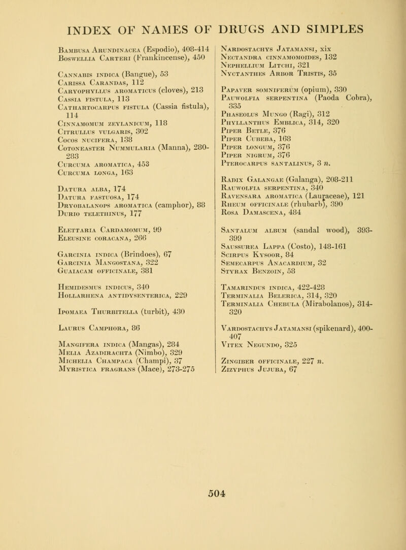 Bambusa Arundinacea (Espodio), 408-414 Boswellia Carteri (Frankincense), 450 Cannabis indica (Bangue), 53 Carissa Carandas, 112 Caryophyllus aromaticus (cloves), 213 Cassia fistula, 113 Cathartocarpus fistula (Cassia fistula), 114 ClNNAMOMUM ZEYLANICUM, 118 ClTRULLUS VULGARIS, 302 COCOS NUCIFERA, 138 Cotoneaster Nummularia (Manna), 280- 283 Curcuma aromatica, 453 Curcuma longa, 163 Datura alba, 174 Datura fastuosa, 174 Dryobalanops aromatica (camphor), 88 Durio telethinus, 177 Elettaria Cardamomum, 99 Eleusine coracana, 266 Garcinia indica (Brindoes), 67 Garcinia Mangostana, 322 Guaiacam OFFICINALE, 381 Hemidesmus indicus, 340 hollarhena antidysenterica, 229 Ipomaea Thurbitella (turbit), 430 Laurus Camphora, 86 Mangifera indica (Mangas), 284 Melia Azadirachta (Nimbo), 329 Michelia Champaca (Champi), 37 Myristica fragrans (Mace), 273-275 Nardostachys Jatamansi, xix Nectandra cinnamomoides, 132 Nephellium Litchi, 321 Nyctanthes Arbor Tristis, 35 Papaver somniferum (opium), 330 Pauwolfia serpentina (Paoda Cobra), 335 Phaseolus Mungo (Ragi), 312 Phyllanthus Emblica, 314, 320 Piper Betle, 376 Piper Cubeba, 168 Piper longum, 376 Piper nigrum, 376 Pterocarpus santalinus, 3 n. Radix Galangae (Galanga), 208-211 Rauwolfia serpentina, 340 Ravensara arosiatica (Lauraceae), 121 Rheum officinale (rhubarb), 390 Rosa Damascena, 484 Santalum album (sandal wood), 393- 399 Saussurea Lappa (Costo), 148-161 Scirpus Kysoor, 84 Semecarpus Anacardium, 32 Styrax Benzoin, 58 Tamarindus indica, 422-428 Terminalia Belerica, 314, 320 Terminally Chebula (Mirabolanos), 314- 320 Vardostachys Jatamansi (spikenard), 400- 407 Vitex Negundo, 325 Zingiber officinale, 227 n. Zizyphus Jujuba, 67