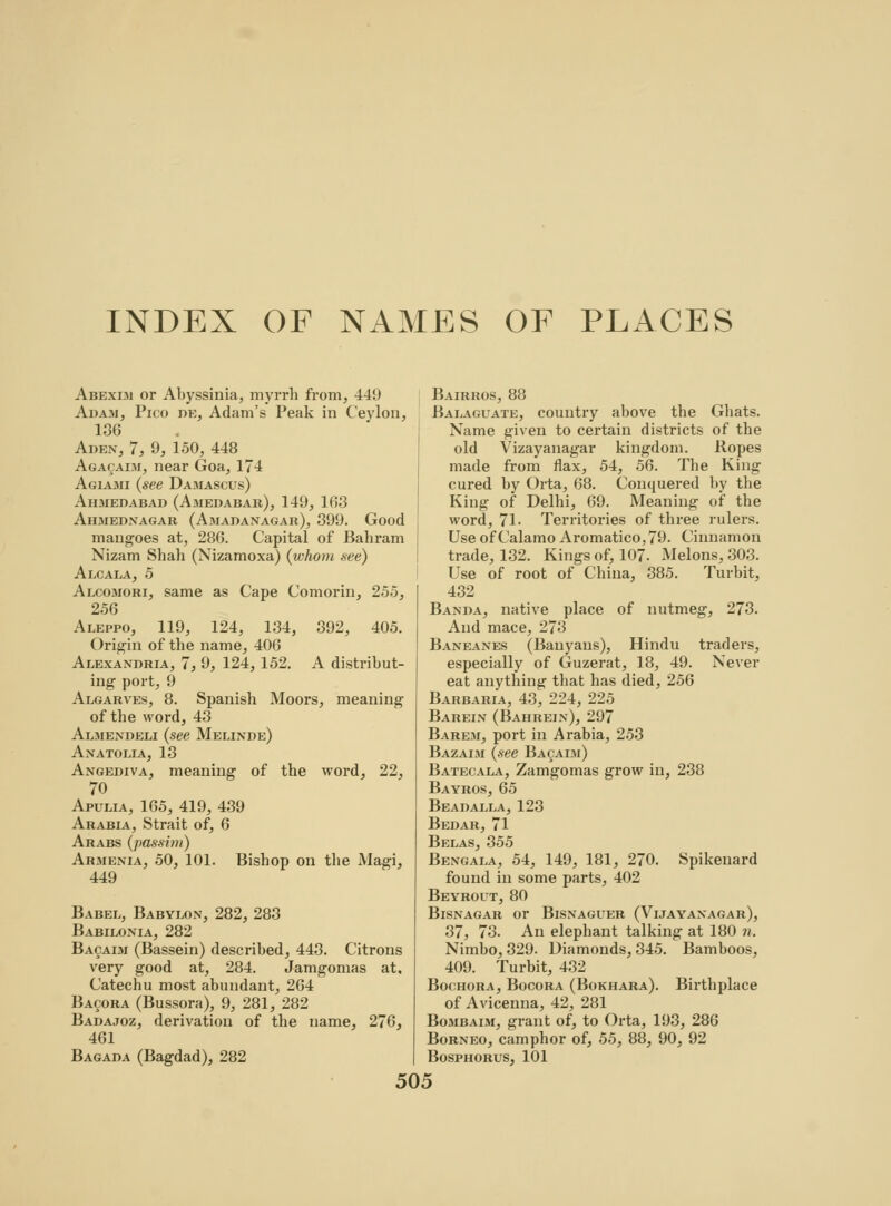 INDEX OF NAMES OF PLACES Abexim or Abyssinia, myrrh from, 44!) Adam, Pico de, Adam's Peak in Ceylon, 136 Aden, 7, 9, 150, 448 Agacaim, near Goa, 174 Agiajmi (see Damascus) Ahmedabad (Amedabar), 149, 163 Ahmednagar (Amadanagar), 399. Good mangoes at, 286. Capital of Bahram Nizam Shah (Xizamoxa) (whom see) Alcala, 5 Alcomori, same as Cape Comorin, 255, 256 Aleppo, 119, 124, 134, 392, 405. Origin of the name, 406 Alexandria, 7, 9, 124, 152. A distribut- ing port, 9 Algarves, 8. Spanish Moors, meaning of the word, 43 Almendeli (see Melinde) Anatolia, 13 Angediva, meaning of the word, 22, 70 Apulia, 165, 419, 439 Arabia, Strait of, 6 Arabs (passim) Armenia, 50, 101. Bishop on the Magi, 449 Babel, Babylon, 282, 283 Babilonia, 282 Bacaim (Bassein) described, 443. Citrons very good at, 284. Jamgomas at. Catechu most abundant, 264 Bacora (Bussora), 9, 281, 282 Badajoz, derivation of the name, 276, 461 Bagada (Bagdad), 282 Bairros, 88 Balaguate, country above the Ghats. Name given to certain districts of the old Vizayanagar kingdom. Ropes made from flax, 54, 56. The King cured by Orta, 68. Conquered by the King of Delhi, 69. Meaning of the word, 71- Territories of three rulers. Use of Calamo Aromatico, 79. Cinnamon trade, 132. Kings of, 107. Melons, 303. Use of root of China, 385. Turbit, 432 Banda, native place of nutmeg, 273. And mace, 273 Baneanes (Banyans), Hindu traders, especially of Guzerat, 18, 49. Never eat anything that has died, 256 Barbaria, 43, 224, 225 Barein (Bahrein), 297 Barem, port in Arabia, 253 Bazaim (see Bacaim) Batecala, Zamgomas grow in, 238 Bayros, 65 Beadalla, 123 Bedar, 71 Belas, 355 Bengala, 54, 149, 181, 270. Spikenard found in some parts, 402 Beyrout, 80 Bisnagar or Bisnaguer (Vijayanagar), 37j 73. An elephant talking at 180 n. Nimbo, 329. Diamonds, 345. Bamboos, 409. Turbit, 432 Bochora, Bocora (Bokhara). Birthplace of Avicenna, 42, 281 Bombaim, grant of, to Orta, 193, 286 Borneo, camphor of, 55, 88, 90, 92 Bosphorus, 101