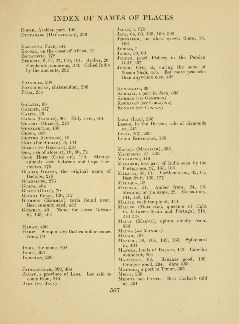 Dofar, Arabian port, 193 DuLTABADO (DaULATABAD), 280 Elefanta Cave, 444 Engoxa, on the coast of Africa, 21 Esclavonia, 172 Ethiopia, G, 24, 27, 119, 181. Amber, 26. Elephants numerous, 183. Called India by the ancients, 292 Frangues, 293 Franguistan, Christendom, 293 Fuma, 255 Galatia, 83 Galilee, 417 Galiza, 25 Ganga (Ganges), 60. Holy river, 401 Gelcolo (Gilolo), 218 Genalabitas, 133 Genoa, 359 Gentios (Gentoos), 18 Gida (for Siddah), 9, 134 Gilolo (see Geloulo), 218 Goa, use of aloes at, 10, 30, 72 Good Hope (Cape of), 120. Strange animals seen between and Cape Cor- rientes, 270 Guadal Geauzi, the original name of Badajos, 276 Guadalupe, 276 Guaga, 404 Guate (Ghat), 70 Guinea Coast, 120, 197 Guirmon (Kerman), tutia found near. Best cummin seed, 452 Guzerat, 40. Name for Areca Catechu in, 193, 402 Haran, 406 Hariz. Serapio says that camphor comes from, 90 India, the name, 292 Indus, 293 Industan, 293 Jafanapatam, 339, 464 Jamay, a province of Laos. come from, 240 Jaoa (see Java) Lac said to Japam, i. 379 Java, 64, 83, 168, 169, 395 Jerusalem, no aloes grown there, 16, 198 JlDDAH, 7 Judea, 50, 60 Julfar, pearl Fishery in the Persian Gulf, 297 Juner, Orta at, curing the sons of Nizam Shah, 455. Eat more peacocks than anywbere else, 482 Kenezaras, 69 Kerbali, a port in Java, 395 Kerman (see Guermon) Khorasan (see Coracone) Koxkan (see Concan) Lara (Lar), 283 Lispor, in the Deccan, sale of diamonds at, 345 Lycia, 267, 269 Lyrio Espadanal, 133 Macaca (Macassar), 395 Macedonia, 61, 348 Magadaxo, 449 Malabar, first part of India seen by the Portuguese, 97, 165, 168 Malacca, 35, 61. Varthema on, 62, 64. Best fruit, 169, 177 Malaqua, 32 Maldiva, 21. Amber from, 24, 26. Meaning of the name, 22. Cocoa-nuts, 141, 146, 147 Maljaz, rock temple at, 444 Maluco (Moluccas), question of right to, between Spain and Portugal, 215, 216-219 Malvi (Malwa), opium chiefly from, 833 Malwa (see Mandou) Manar, 464 Mandou, 50, 104, 149, 163. Spikenard in, 401 Manora, lands of Bacaim, 443. Catechu abundant, 264 Martaban, 62. Bananas good, 198. Oranges good, 284. Jars, 388 Matomea, a port in Timor, 395 Mecca, 268 Medina del Campo. Best rhubarb sold at, 391