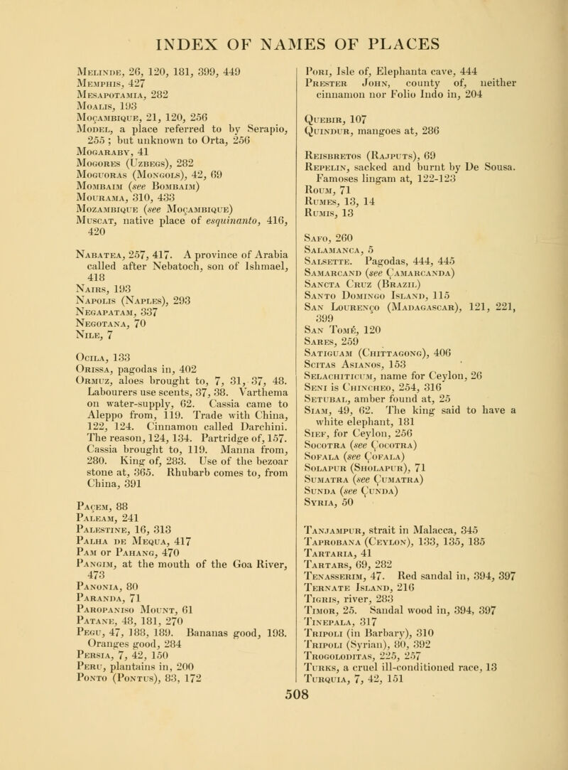 Melinde, 26, 120, 181, 399, 449 Memphis, 427 Mesapotamia, 282 Moalis, 193 Mozambique, 21, 120, 256 Model, a place referred to by Serapio, 255 ; but unknown to Orta, 256 MOGARABY, 41 MoGORES (UZBEGS), 282 Moguoras (Mongols), 42, 69 Mombaim (see Bombaim) Mourama, 310, 433 Mozambique (see Mozambique) Muscat, native place of esquinanto, 416, 420 Nabatea, 257, 417. A province of Arabia called after Nebatoch, son of Islimael, 418 Nairs, 193 Napolis (Naples), 293 Negapatam, 337 Negotana, 70 Nile, 7 Ocila, 133 Orissa, pagodas in, 402 Ormuz, aloes brought to, 7, 31, 37, 48. Labourers use scents, 37, 38. Varthema on water-supply, 62. Cassia came to Aleppo from, 119. Trade with China, 122, 124. Cinnamon called Darchini. The reason, 124, 134. Partridge of, 157. Cassia brought to, 119. Manna from, 280. King of, 283. Use of the bezoar stone at, 365. Rhubarb comes to, from China, 391 Pacem, 88 Paleam, 241 Palestine, 16, 313 Palha de Mequa, 417 Pam or Pahang, 470 Pangim, at the mouth of the Goa River, 473 Panonia, 80 Paranda, 71 Paropaniso Mount, 61 Patane, 48, 181, 270 Pegu, 47, 188, 189. Bananas good, 198. Oranges good, 284 Persia, 7, 42, 150 Peru, plantains in, 200 Ponto (Pontus), 83, 172 Pori, Isle of, Elephanta cave, 444 Prester John, county of, neither cinnamon nor Folio Iiido in, 204 Quebir, 107 Quindur, mangoes at, 286 Reisbretos (Rajputs), 69 Repelin, sacked and burnt by De Sousa. Famoses lingam at, 122-123 Roum, 71 Rumes, 13, 14 Rumis, 13 Safo, 260 Salamanca, 5 Salsette. Pagodas, 444, 445 Samarcand (see Camarcanda) Sancta Cruz (Brazil) Santo Domingo Island, 115 San Lourenco (Madagascar), 121, 221, 399 San Tome, 120 Sares, 259 Satiguam (Chittagong), 406 Scitas Asianos, 153 Selachiticum, name for Ceylon, 26 Seni is Chincheo, 254, 316 Setubal, amber found at, 25 Siam, 49, 62. The king said to have a white elephant, 181 Sief, for Ceylon, 256 Socotra (see (^ocotra) Sofala (see Cofala) SOLAPUR (ShOLAPUr), 71 Sumatra (see Sumatra) Sunda (see (Junda) Syria, 50 Tanjampur, strait in Malacca, 345 Taprobana (Ceylon), 133, 135, 185 Tartaria, 41 Tartars, 69, 282 Tenasserim, 47. Red sandal in, 394, 397 Ternate Island, 216 Tigris, river, 283 Timor, 25. Sandal wood in, 394, 397 TlNEPALA, 317 Tripoli (in Barbarv), 310 Tripoli (Syrian), 80, 392 Trogoloditas, 225, 257 Turks, a cruel ill-conditioned race, 13 Turquia, 7, 42, 151