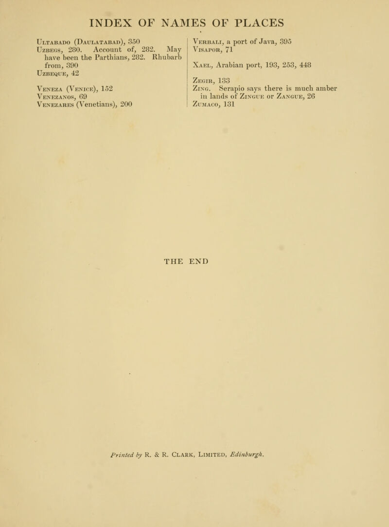 Ultabado (Daulatabad), 350 Uzbegs, 280. Account of, 282. May have been the Parthians, 282. Rhubarb from, 390 UzBEQUE, 42 Vexeza (Venice), 152 Venezanos, 69 Venezares (Venetians), 200 Verbali, a port of Java, 395 Visapor, 71 Xael, Arabian port, 193, 253, 448 Zegir, 133 Zing. Serapio says there is much amber in lands of Zingue or Zangue, 26 Zumaco, 131 THE END Printed by R. & R. Clark, Limited, Edinburgh.