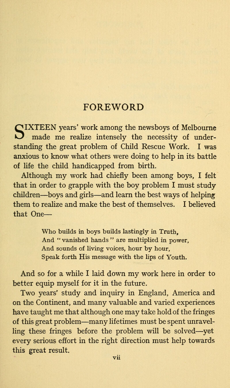 FOREWORD SIXTEEN years' work among the newsboys of Melbourne made me realize intensely the necessity of under- standing the great problem of Child Rescue Work. I was anxious to know what others were doing to help in its battle of life the child handicapped from birth. Although my work had chiefly been among boys, I felt that in order to grapple with the boy problem I must study children—boys and girls—and learn the best ways of helping them to realize and make the best of themselves. I believed that One— Who builds in boys builds lastingly in Truth, And vanished hands  are multiplied in power, And sounds of living voices, hour by hour, Speak forth His message with the lips of Youth. And so for a while I laid down my work here in order to better equip myself for it in the future. Two years' study and inquiry in England, America and on the Continent, and many valuable and varied experiences have taught me that although one may take hold of the fringes of this great problem—many lifetimes must be spent unravel- ling these fringes before the problem will be solved—yet every serious effort in the right direction must help towards this great result.