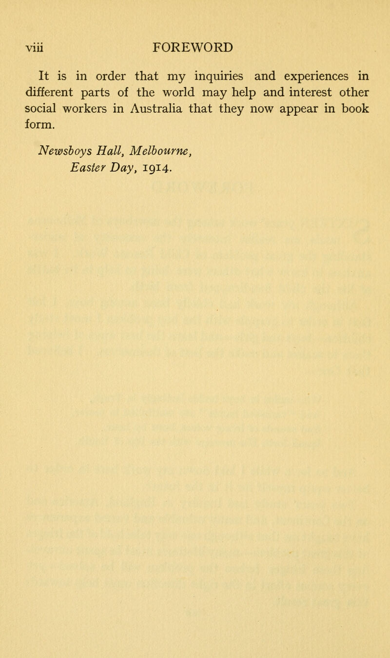 It is in order that my inquiries and experiences in different parts of the world may help and interest other social workers in Australia that they now appear in book form. Newsboys Hall, Melbourne, Easter Day, 1914.