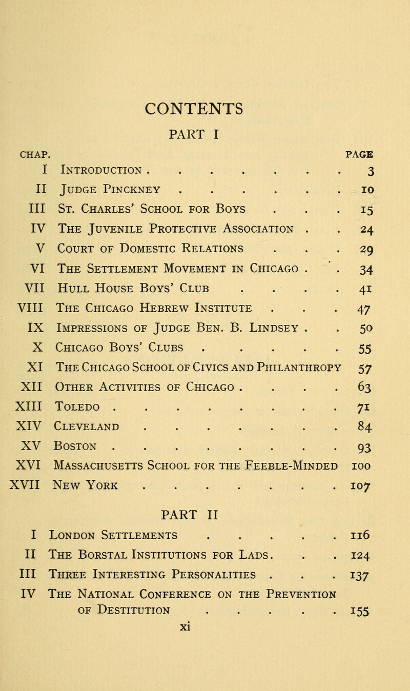 PART I CHAP. PAGE 3 I Introduction ..... II Judge Pinckney .... III St. Charles' School for Boys IV The Juvenile Protective Association V Court of Domestic Relations VI The Settlement Movement in Chicago VII Hull House Boys' Club VIII The Chicago Hebrew Institute IX Impressions of Judge Ben. B. Lindsey X Chicago Boys' Clubs XI The Chicago School of Civics and Philanthropy 57 XII Other Activities of Chicago . XIII Toledo XIV Cleveland ...... XV Boston XVI Massachusetts School for the Feeble-Minded 100 XVII New York . . . . . . . 107 10 15 24 29 34 4i 47 50 55 63 7i 84 93 PART II I London Settlements . . . . .116 II The Borstal Institutions for Lads. . . 124 III Three Interesting Personalities . . . 137 IV The National Conference on the Prevention of Destitution . . . . .155