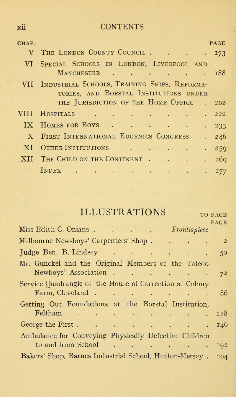 CHAP. PAGE V The London County Council .... 173 VI Special Schools in London, Liverpool and Manchester 188 VII Industrial Schools, Training Ships, Reforma- tories, and Borstal Institutions under the Jurisdiction of the Home Office VIII Hospitals IX Homes for Boys X First International Eugenics Congress XI Other Institutions .... XII The Child on the Continent . Index 202 222 233 246 2 59 269 277 ILLUSTRATIONS T0 face PAGE Miss Edith C. Onians . . . . Frontispiece Melbourne Newsboys' Carpenters' Shop .... 2 Judge Ben. B. Lindsey 50 Mr. Gunckel and the Original Members of the Toledo Newboys' Association ...... 72 Service Quadrangle of the House of Correction at Colony Farm, Cleveland ....... 86 Getting Out Foundations at the Borstal Institution, Feltham 128 George the First ........ 146 Ambulance for Conveying Physically Defective Children to and from School . . . . .192 Bakers' Shop, Barnes Industrial School, Heaton-Mersey . 204