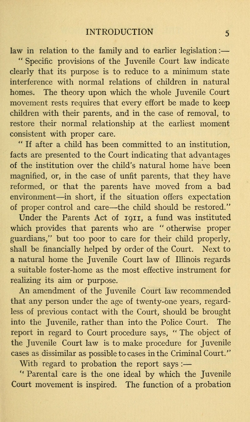 law in relation to the family and to earlier legislation:—  Specific provisions of the Juvenile Court law indicate clearly that its purpose is to reduce to a minimum state interference with normal relations of children in natural homes. The theory upon which the whole Juvenile Court movement rests requires that every effort be made to keep children with their parents, and in the case of removal, to restore their normal relationship at the earliest moment consistent with proper care.  If after a child has been committed to an institution, facts are presented to the Court indicating that advantages of the institution over the child's natural home have been magnified, or, in the case of unfit parents, that they have reformed, or that the parents have moved from a bad environment—in short, if the situation offers expectation of proper control and care—the child should be restored. Under the Parents Act of 1911, a fund was instituted which provides that parents who are  otherwise proper guardians, but too poor to care for their child properly, shall be financially helped by order of the Court. Next to a natural home the Juvenile Court law of Illinois regards a suitable foster-home as the most effective instrument for realizing its aim or purpose. An amendment of the Juvenile Court law recommended that any person under the age of twenty-one years, regard- less of previous contact with the Court, should be brought into the Juvenile, rather than into the Police Court. The report in regard to Court procedure says,  The object of the Juvenile Court law is to make procedure for Juvenile cases as dissimilar as possible to cases in the Criminal Court. With regard to probation the report says :— '■' Parental care is the one ideal by which the Juvenile Court movement is inspired. The function of a probation