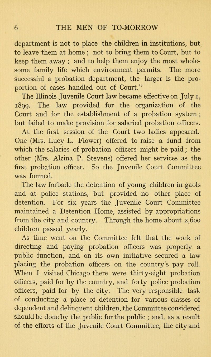 department is not to place the children in institutions, but to leave them at home ; not to bring them to Court, but to keep them away; and to help them enjoy the most whole- some family life which environment permits. The more successful a probation department, the larger is the pro- portion of cases handled out of Court.'' The Illinois Juvenile Court law became effective on July i, 1899. The law provided for the organization of the Court and for the establishment of a probation system ; but failed to make provision for salaried probation officers. At the first session of the Court two ladies appeared. One (Mrs. Lucy L. Flower) offered to raise a fund from which the salaries of probation officers might be paid; the other (Mrs. Alzina P. Stevens) offered her services as the first probation officer. So the Juvenile Court Committee was formed. The law forbade the detention of young children in gaols and at police stations, but provided no other place of detention. For six years the Juvenile Court Committee maintained a Detention Home, assisted by appropriations from the city and country. Through the home about 2,600 children passed yearly. As time went on the Committee felt that the work of directing and paying probation officers was properly a public function, and on its own initiative secured a law placing the probation officers on the country's pay roll. When I visited Chicago there were thirty-eight probation officers, paid for by the country, and forty police probation officers, paid for by the city. The very responsible task of conducting a place of detention for various classes of dependent and delinquent children, the Committee considered should be done by the public for the public ; and, as a result of the efforts of the Juvenile Court Committee, the city and