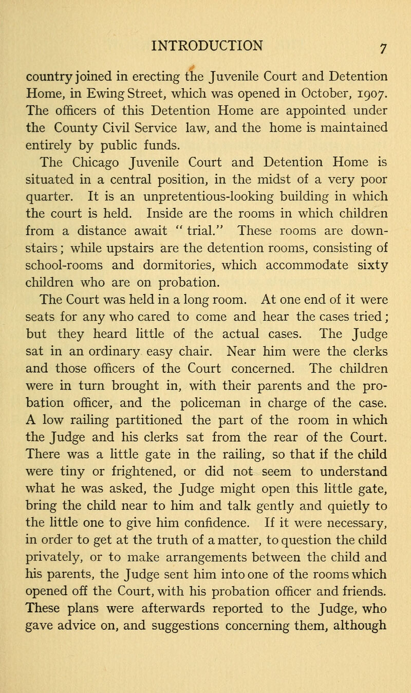 country joined in erecting the Juvenile Court and Detention Home, in Ewing Street, which was opened in October, 1907. The officers of this Detention Home are appointed under the County Civil Service law, and the home is maintained entirely by public funds. The Chicago Juvenile Court and Detention Home is situated in a central position, in the midst of a very poor quarter. It is an unpretentious-looking building in which the court is held. Inside are the rooms in which children from a distance await  trial. These rooms are down- stairs ; while upstairs are the detention rooms, consisting of school-rooms and dormitories, which accommodate sixty children who are on probation. The Court was held in a long room. At one end of it were seats for any who cared to come and hear the cases tried; but they heard little of the actual cases. The Judge sat in an ordinary easy chair. Near him were the clerks and those officers of the Court concerned. The children were in turn brought in, with their parents and the pro- bation officer, and the policeman in charge of the case. A low railing partitioned the part of the room in which the Judge and his clerks sat from the rear of the Court. There was a little gate in the railing, so that if the child were tiny or frightened, or did not seem to understand what he was asked, the Judge might open this little gate, bring the child near to him and talk gently and quietly to the little one to give him confidence. If it were necessary, in order to get at the truth of a matter, to question the child privately, or to make arrangements between the child and his parents, the Judge sent him into one of the rooms which opened off the Court, with his probation officer and friends. These plans were afterwards reported to the Judge, who gave advice on, and suggestions concerning them, although