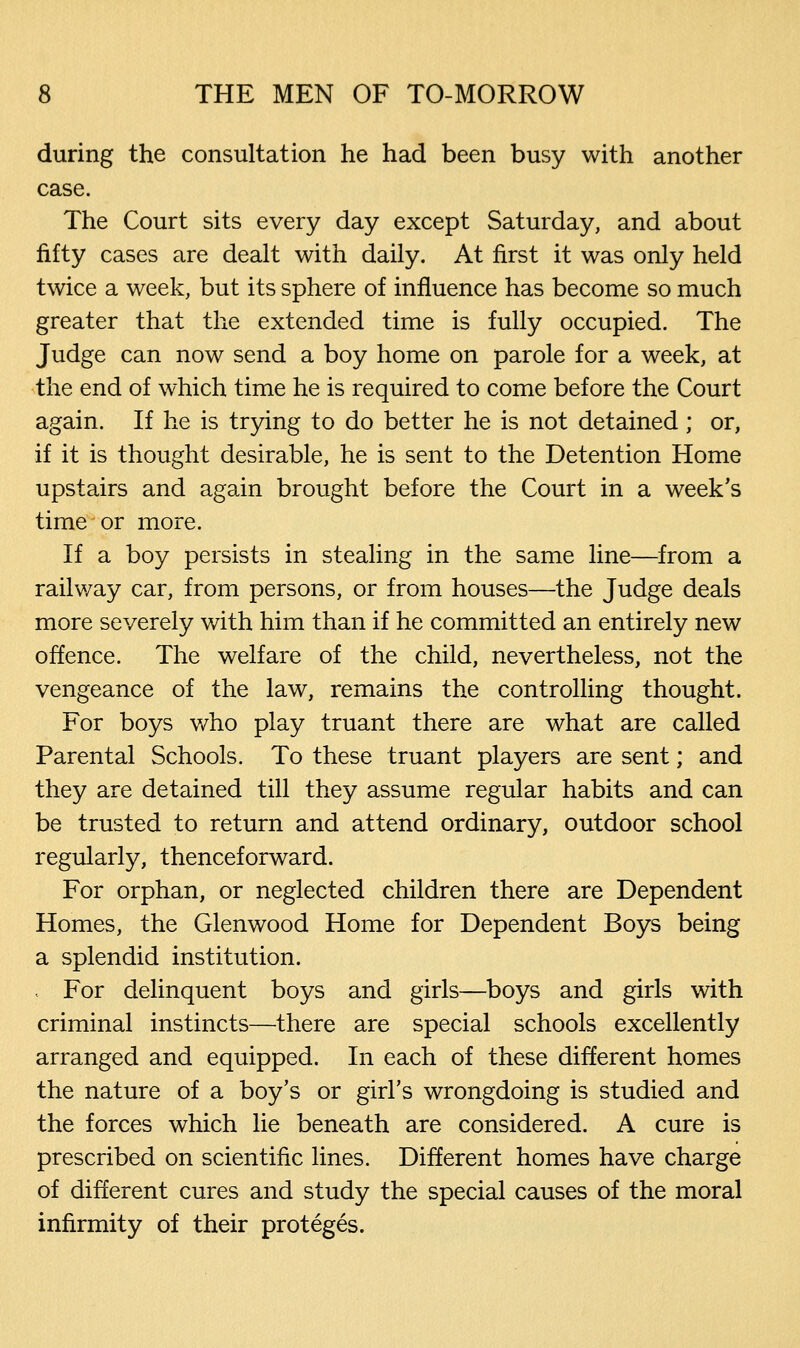 during the consultation he had been busy with another case. The Court sits every day except Saturday, and about fifty cases are dealt with daily. At first it was only held twice a week, but its sphere of influence has become so much greater that the extended time is fully occupied. The Judge can now send a boy home on parole for a week, at the end of which time he is required to come before the Court again. If he is trying to do better he is not detained; or, if it is thought desirable, he is sent to the Detention Home upstairs and again brought before the Court in a week's time or more. If a boy persists in stealing in the same line—from a railway car, from persons, or from houses—the Judge deals more severely with him than if he committed an entirely new offence. The welfare of the child, nevertheless, not the vengeance of the law, remains the controlling thought. For boys who play truant there are what are called Parental Schools. To these truant players are sent; and they are detained till they assume regular habits and can be trusted to return and attend ordinary, outdoor school regularly, thenceforward. For orphan, or neglected children there are Dependent Homes, the Glenwood Home for Dependent Boys being a splendid institution. For delinquent boys and girls—boys and girls with criminal instincts—there are special schools excellently arranged and equipped. In each of these different homes the nature of a boy's or girl's wrongdoing is studied and the forces which lie beneath are considered. A cure is prescribed on scientific lines. Different homes have charge of different cures and study the special causes of the moral infirmity of their proteges.