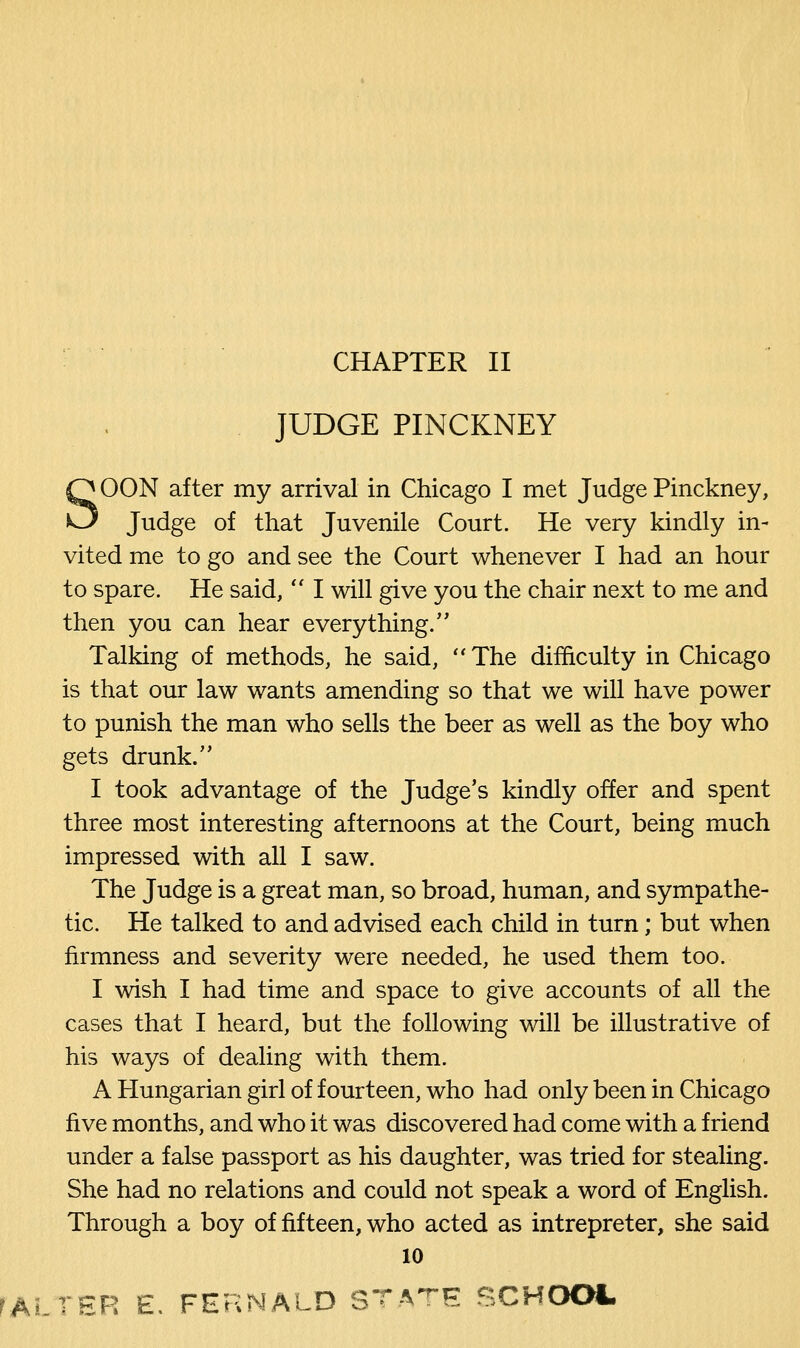 JUDGE PINCKNEY SOON after my arrival in Chicago I met Judge Pinckney, Judge of that Juvenile Court. He very kindly in- vited me to go and see the Court whenever I had an hour to spare. He said,  I will give you the chair next to me and then you can hear everything. Talking of methods, he said, The difficulty in Chicago is that our law wants amending so that we will have power to punish the man who sells the beer as well as the boy who gets drunk. I took advantage of the Judge's kindly offer and spent three most interesting afternoons at the Court, being much impressed with all I saw. The Judge is a great man, so broad, human, and sympathe- tic. He talked to and advised each child in turn; but when firmness and severity were needed, he used them too. I wish I had time and space to give accounts of all the cases that I heard, but the following will be illustrative of his ways of dealing with them. A Hungarian girl of fourteen, who had only been in Chicago five months, and who it was discovered had come with a friend under a false passport as his daughter, was tried for stealing. She had no relations and could not speak a word of English. Through a boy of fifteen, who acted as intrepreter, she said 10 rALTER E. FERNALD STATE SCHOOL