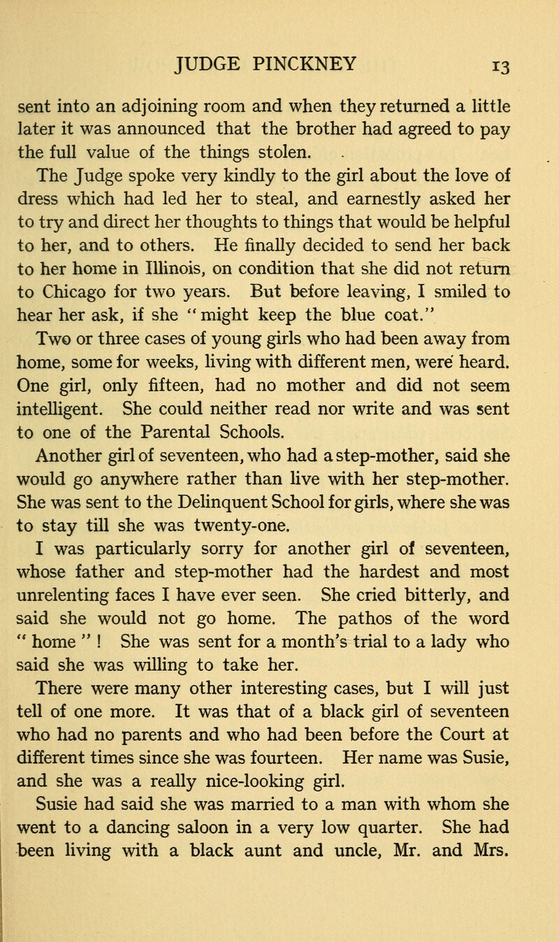 sent into an adjoining room and when they returned a little later it was announced that the brother had agreed to pay the full value of the things stolen. The Judge spoke very kindly to the girl about the love of dress which had led her to steal, and earnestly asked her to try and direct her thoughts to things that would be helpful to her, and to others. He finally decided to send her back to her home in Illinois, on condition that she did not return to Chicago for two years. But before leaving, I smiled to hear her ask, if she might keep the blue coat. Two or three cases of young girls who had been away from home, some for weeks, living with different men, were heard. One girl, only fifteen, had no mother and did not seem intelligent. She could neither read nor write and was sent to one of the Parental Schools. Another girl of seventeen, who had a step-mother, said she would go anywhere rather than live with her step-mother. She was sent to the Delinquent School for girls, where she was to stay till she was twenty-one. I was particularly sorry for another girl of seventeen, whose father and step-mother had the hardest and most unrelenting faces I have ever seen. She cried bitterly, and said she would not go home. The pathos of the word  home  ! She was sent for a month's trial to a lady who said she was willing to take her. There were many other interesting cases, but I will just tell of one more. It was that of a black girl of seventeen who had no parents and who had been before the Court at different times since she was fourteen. Her name was Susie, and she was a really nice-looking girl. Susie had said she was married to a man with whom she went to a dancing saloon in a very low quarter. She had been living with a black aunt and uncle, Mr. and Mrs.