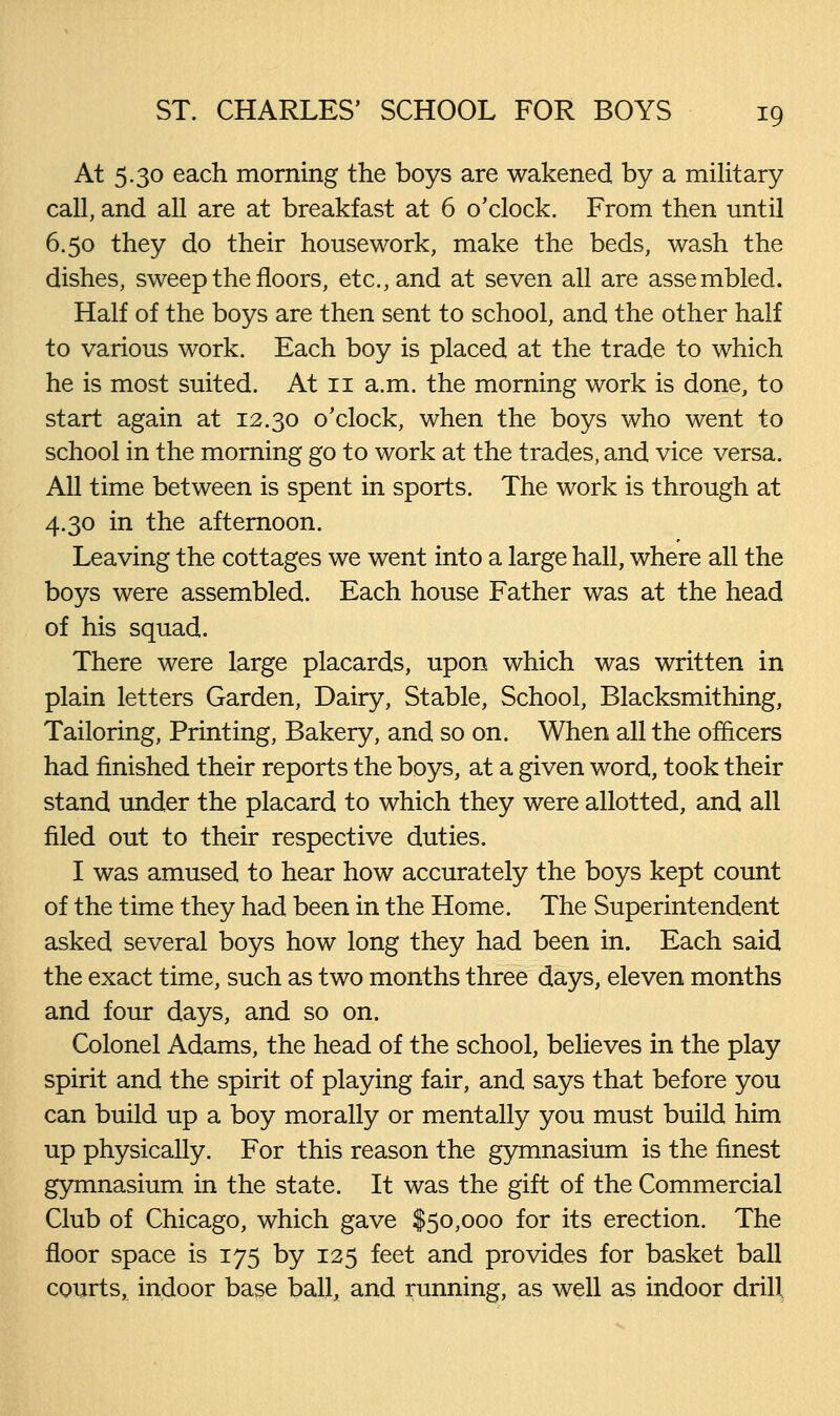 At 5.30 each morning the boys are wakened by a military call, and all are at breakfast at 6 o'clock. From then until 6.50 they do their housework, make the beds, wash the dishes, sweep the floors, etc., and at seven all are assembled. Half of the boys are then sent to school, and the other half to various work. Each boy is placed at the trade to which he is most suited. At 11 a.m. the morning work is done, to start again at 12.30 o'clock, when the boys who went to school in the morning go to work at the trades, and vice versa. All time between is spent in sports. The work is through at 4.30 in the afternoon. Leaving the cottages we went into a large hall, where all the boys were assembled. Each house Father was at the head of his squad. There were large placards, upon which was written in plain letters Garden, Dairy, Stable, School, Blacksmithing, Tailoring, Printing, Bakery, and so on. When all the ofhcers had finished their reports the boys, at a given word, took their stand under the placard to which they were allotted, and all filed out to their respective duties. I was amused to hear how accurately the boys kept count of the time they had been in the Home. The Superintendent asked several boys how long they had been in. Each said the exact time, such as two months three days, eleven months and four days, and so on. Colonel Adams, the head of the school, believes in the play spirit and the spirit of playing fair, and says that before you can build up a boy morally or mentally you must build him up physically. For this reason the gymnasium is the finest gymnasium in the state. It was the gift of the Commercial Club of Chicago, which gave $50,000 for its erection. The floor space is 175 by 125 feet and provides for basket ball courts, indoor base ball, and running, as well as indoor drill