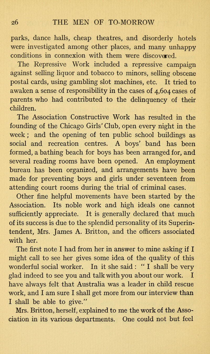 parks, dance halls, cheap theatres, and disorderly hotels were investigated among other places, and many unhappy conditions in connexion with them were discovered. The Repressive Work included a repressive campaign against selling liquor and tobacco to minors, selling obscene postal cards, using gambling slot machines, etc. It tried to awaken a sense of responsibility in the cases of 4,604 cases of parents who had contributed to the delinquency of their children. The Association Constructive Work has resulted in the founding of the Chicago Girls' Club, open every night in the week; and the opening of ten public school buildings as social and recreation centres. A boys' band has been formed, a bathing beach for boys has been arranged for, and several reading rooms have been opened. An employment bureau has been organized, and arrangements have been made for preventing boys and girls under seventeen from attending court rooms during the trial of criminal cases. Other fine helpful movements have been started by the Association. Its noble work and high ideals one cannot sufficiently appreciate. It is generally declared that much of its success is due to the splendid personality of its Superin- tendent, Mrs. James A. Britton, and the officers associated with her. The first note I had from her in answer to mine asking if I might call to see her gives some idea of the quality of this wonderful social worker. In it she said : I shall be very glad indeed to see you and talk with you about our work. I have always felt that Australia was a leader in child rescue work, and I am sure I shall get more from our interview than I shall be able to give. Mrs. Britton, herself, explained to me the work of the Asso- ciation in its various departments. One could not but feel