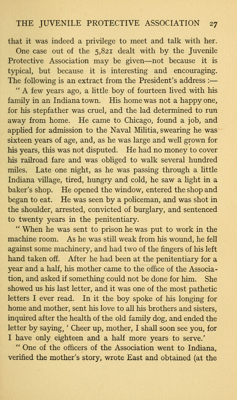 that it was indeed a privilege to meet and talk with her. One case out of the 5,821 dealt with by the Juvenile Protective Association may be given—not because it is typical, but because it is interesting and encouraging. The following is an extract from the President's address :—  A few years ago, a little boy of fourteen lived with his family in an Indiana town. His home was not a happy one, for his stepfather was cruel, and the lad determined to run away from home. He came to Chicago, found a job, and applied for admission to the Naval Militia, swearing he was sixteen years of age, and, as he was large and well grown for his years, this was not disputed. He had no money to cover his railroad fare and was obliged to walk several hundred miles. Late one night, as he was passing through a little Indiana village, tired, hungry and cold, he saw a light in a baker's shop. He opened the window, entered the shop and began to eat. He was seen by a policeman, and was shot in the shoulder, arrested, convicted of burglary, and sentenced to twenty years in the penitentiary.  When he was sent to prison he was put to work in the machine room. As he was still weak from his wound, he fell against some machinery, and had two of the fingers of his left hand taken off. After he had been at the penitentiary for a year and a half, his mother came to the office of the Associa- tion, and asked if something could not be done for him. She showed us his last letter, and it was one of the most pathetic letters I ever read. In it the boy spoke of his longing for home and mother, sent his love to all his brothers and sisters, inquired after the health of the old family dog, and ended the letter by saying, ' Cheer up, mother, I shall soon see you, for I have only eighteen and a half more years to serve.'  One of the officers of the Association went to Indiana, verified the mother's story, wrote East and obtained (at the