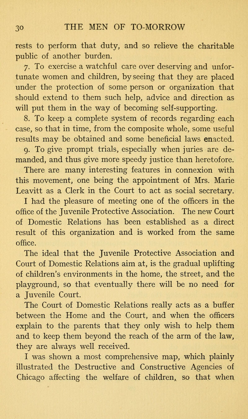 rests to perform that duty, and so relieve the charitable public of another burden. 7. To exercise a watchful care over deserving and unfor- tunate women and children, by seeing that they are placed under the protection of some person or organization that should extend to them such help, advice and direction as will put them in the way of becoming self-supporting. 8. To keep a complete system of records regarding each case, so that in time, from the composite whole, some useful results may be obtained and some beneficial laws enacted. 9. To give prompt trials, especially when juries are de- manded, and thus give more speedy justice than heretofore. There are many interesting features in connexion with this movement, one being the appointment of Mrs. Marie Leavitt as a Clerk in the Court to act as social secretary. I had the pleasure of meeting one of the officers in the office of the Juvenile Protective Association. The new Court of Domestic Relations has been established as a direct result of this organization and is worked from the same office. The ideal that the Juvenile Protective Association and Court of Domestic Relations aim at, is the gradual uplifting of children's environments in the home, the street, and the playground, so that eventually there will be no need for a Juvenile Court. The Court of Domestic Relations really acts as a buffer between the Home and the Court, and when the officers explain to the parents that they only wish to help them and to keep them beyond the reach of the arm of the law, they are always well received. I was shown a most comprehensive map, which plainly illustrated the Destructive and Constructive Agencies of Chicago affecting the welfare of children, so that when