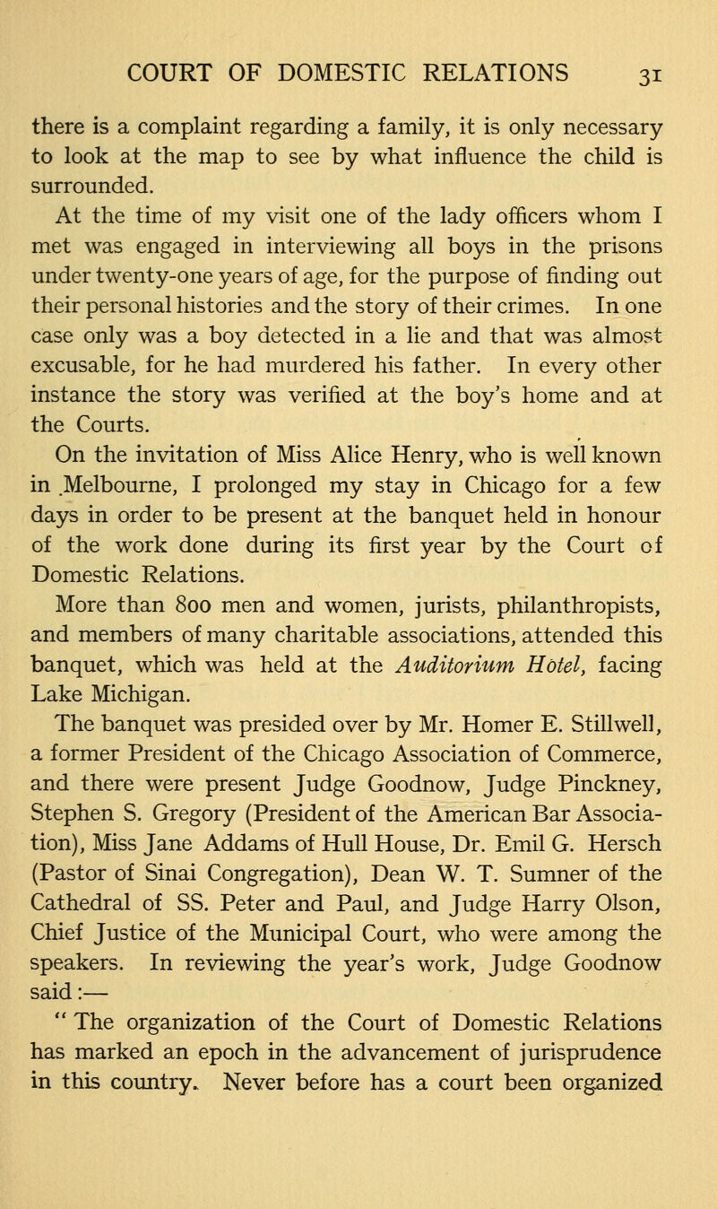 there is a complaint regarding a family, it is only necessary to look at the map to see by what influence the child is surrounded. At the time of my visit one of the lady officers whom I met was engaged in interviewing all boys in the prisons under twenty-one years of age, for the purpose of finding out their personal histories and the story of their crimes. In one case only was a boy detected in a lie and that was almost excusable, for he had murdered his father. In every other instance the story was verified at the boy's home and at the Courts. On the invitation of Miss Alice Henry, who is well known in Melbourne, I prolonged my stay in Chicago for a few days in order to be present at the banquet held in honour of the work done during its first year by the Court of Domestic Relations. More than 800 men and women, jurists, philanthropists, and members of many charitable associations, attended this banquet, which was held at the Auditorium Hotel, facing Lake Michigan. The banquet was presided over by Mr. Homer E. Still well, a former President of the Chicago Association of Commerce, and there were present Judge Goodnow, Judge Pinckney, Stephen S. Gregory (President of the American Bar Associa- tion), Miss Jane Addams of Hull House, Dr. Emil G. Hersch (Pastor of Sinai Congregation), Dean W. T. Sumner of the Cathedral of SS. Peter and Paul, and Judge Harry Olson, Chief Justice of the Municipal Court, who were among the speakers. In reviewing the year's work, Judge Goodnow said:—  The organization of the Court of Domestic Relations has marked an epoch in the advancement of jurisprudence in this country. Never before has a court been organized