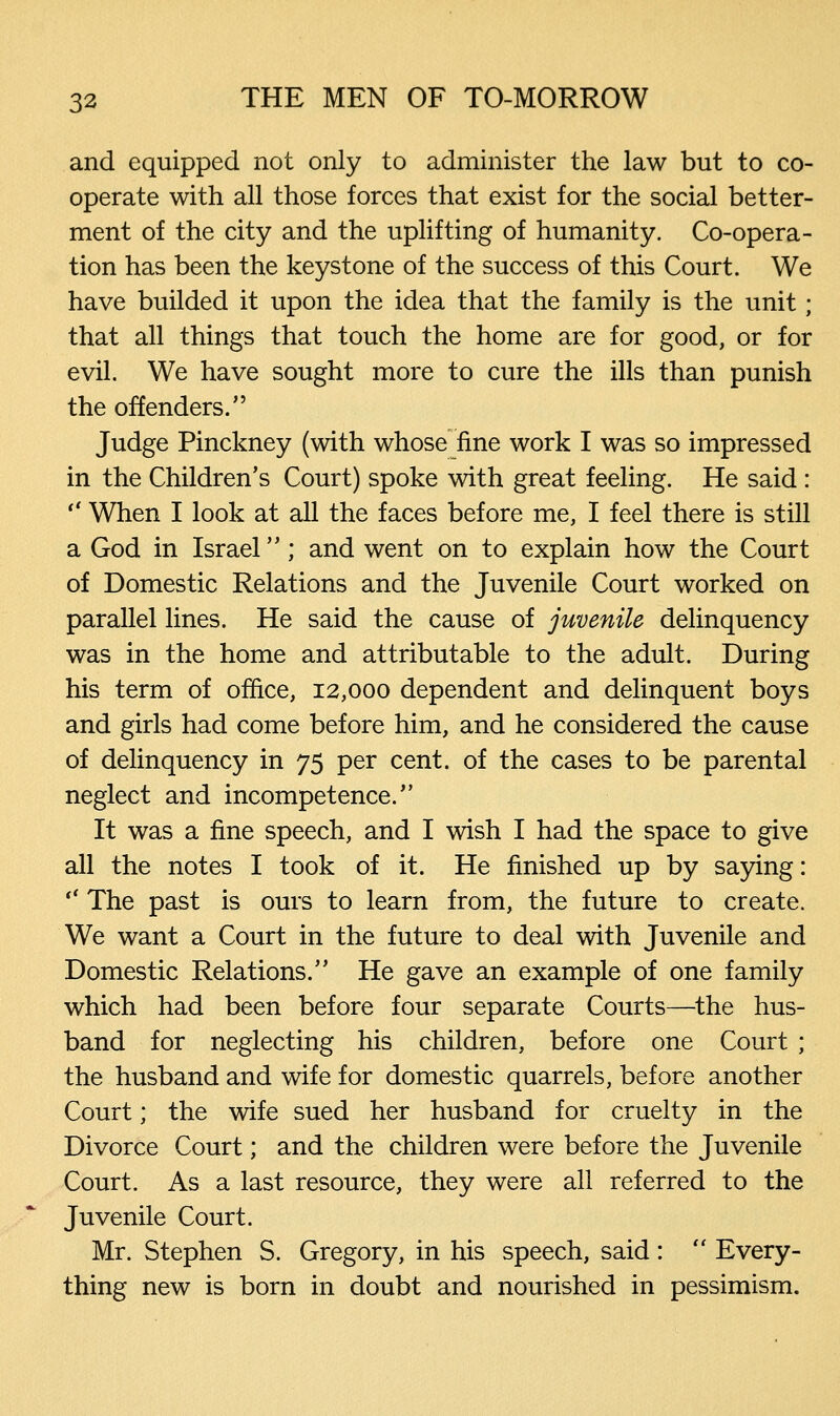 and equipped not only to administer the law but to co- operate with all those forces that exist for the social better- ment of the city and the uplifting of humanity. Co-opera- tion has been the keystone of the success of this Court. We have builded it upon the idea that the family is the unit; that all things that touch the home are for good, or for evil. We have sought more to cure the ills than punish the offenders. Judge Pinckney (with whose fine work I was so impressed in the Children's Court) spoke with great feeling. He said :  When I look at all the faces before me, I feel there is still a God in Israel; and went on to explain how the Court of Domestic Relations and the Juvenile Court worked on parallel lines. He said the cause of juvenile delinquency was in the home and attributable to the adult. During his term of office, 12,000 dependent and delinquent boys and girls had come before him, and he considered the cause of delinquency in 75 per cent, of the cases to be parental neglect and incompetence.'' It was a fine speech, and I wish I had the space to give all the notes I took of it. He finished up by saying:  The past is ours to learn from, the future to create. We want a Court in the future to deal with Juvenile and Domestic Relations. He gave an example of one family which had been before four separate Courts—the hus- band for neglecting his children, before one Court ; the husband and wife for domestic quarrels, before another Court; the wife sued her husband for cruelty in the Divorce Court; and the children were before the Juvenile Court. As a last resource, they were all referred to the Juvenile Court. Mr. Stephen S. Gregory, in his speech, said :  Every- thing new is born in doubt and nourished in pessimism.