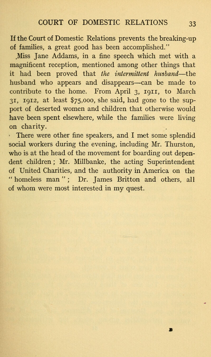 If the Court of Domestic Relations prevents the breaking-up of families, a great good has been accomplished.'' .Miss Jane Addams, in a fine speech which met with a magnificent reception, mentioned among other things that it had been proved that the intermittent husband—the husband who appears and disappears—can be made to contribute to the home. From April 3, 1911, to March 31, 1912, at least $75,000, she said, had gone to the sup- port of deserted women and children that otherwise would have been spent elsewhere, while the families were living on charity. > There were other fine speakers, and I met some splendid social workers during the evening, including Mr. Thurston, who is at the head of the movement for boarding out depen- dent children; Mr. Millbanke, the acting Superintendent of United Charities, and the authority in America on the  homeless man  ; Dr. James Britton and others, all of whom were most interested in my quest.