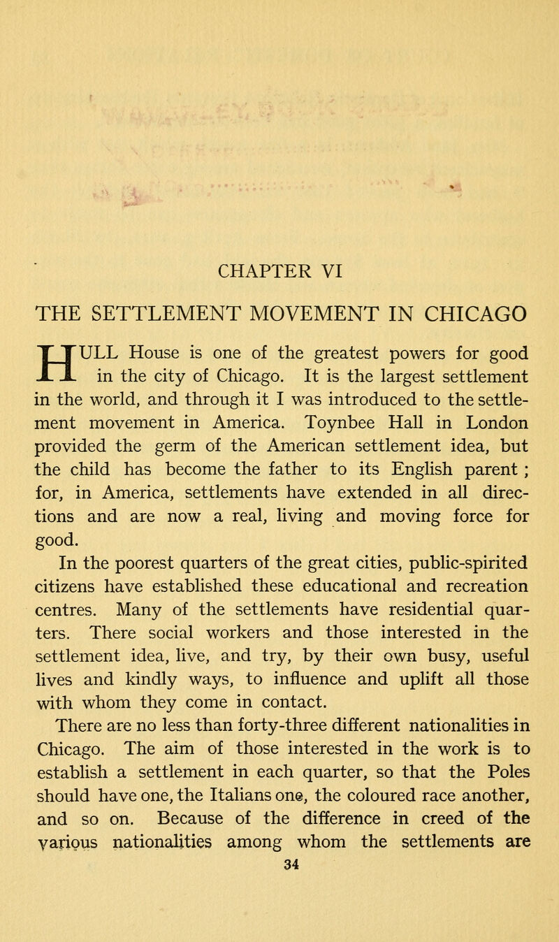THE SETTLEMENT MOVEMENT IN CHICAGO HULL House is one of the greatest powers for good in the city of Chicago. It is the largest settlement in the world, and through it I was introduced to the settle- ment movement in America. Toynbee Hall in London provided the germ of the American settlement idea, but the child has become the father to its English parent; for, in America, settlements have extended in all direc- tions and are now a real, living and moving force for good. In the poorest quarters of the great cities, public-spirited citizens have established these educational and recreation centres. Many of the settlements have residential quar- ters. There social workers and those interested in the settlement idea, live, and try, by their own busy, useful lives and kindly ways, to influence and uplift all those with whom they come in contact. There are no less than forty-three different nationalities in Chicago. The aim of those interested in the work is to establish a settlement in each quarter, so that the Poles should have one, the Italians one, the coloured race another, and so on. Because of the difference in creed of the various nationalities among whom the settlements are