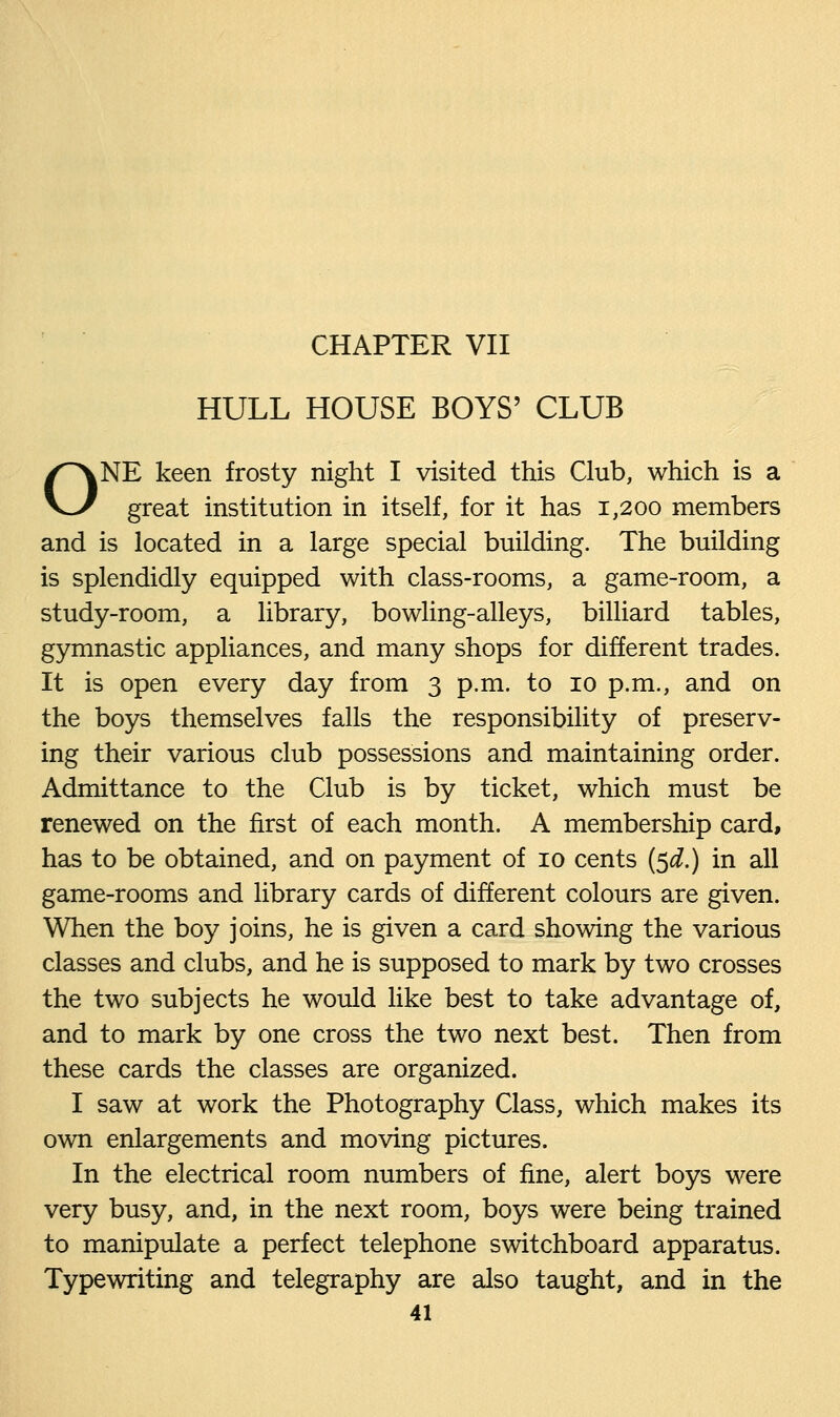 HULL HOUSE BOYS' CLUB ONE keen frosty night I visited this Club, which is a great institution in itself, for it has 1,200 members and is located in a large special building. The building is splendidly equipped with class-rooms, a game-room, a study-room, a library, bowling-alleys, billiard tables, gymnastic appliances, and many shops for different trades. It is open every day from 3 p.m. to 10 p.m., and on the boys themselves falls the responsibility of preserv- ing their various club possessions and maintaining order. Admittance to the Club is by ticket, which must be renewed on the first of each month. A membership card, has to be obtained, and on payment of 10 cents ($d.) in all game-rooms and library cards of different colours are given. When the boy joins, he is given a card showing the various classes and clubs, and he is supposed to mark by two crosses the two subjects he would like best to take advantage of, and to mark by one cross the two next best. Then from these cards the classes are organized. I saw at work the Photography Class, which makes its own enlargements and moving pictures. In the electrical room numbers of fine, alert boys were very busy, and, in the next room, boys were being trained to manipulate a perfect telephone switchboard apparatus. Typewriting and telegraphy are also taught, and in the