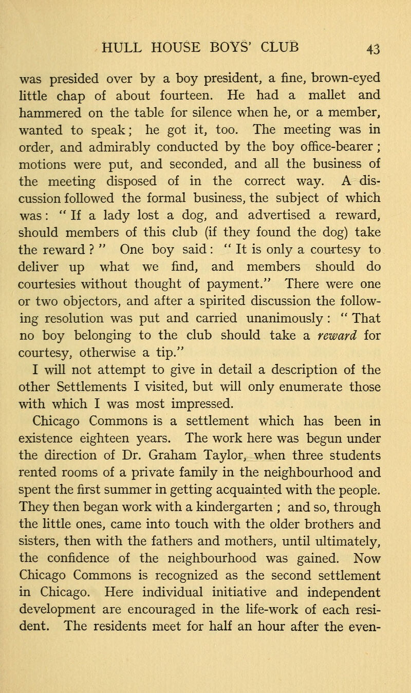 was presided over by a boy president, a fine, brown-eyed little chap of about fourteen. He had a mallet and hammered on the table for silence when he, or a member, wanted to speak; he got it, too. The meeting was in order, and admirably conducted by the boy office-bearer; motions were put, and seconded, and all the business of the meeting disposed of in the correct way. A dis- cussion followed the formal business, the subject of which was:  If a lady lost a dog, and advertised a reward, should members of this club (if they found the dog) take the reward ?  One boy said :  It is only a courtesy to deliver up what we find, and members should do courtesies without thought of payment. There were one or two objectors, and after a spirited discussion the follow- ing resolution was put and carried unanimously :  That no boy belonging to the club should take a reward for courtesy, otherwise a tip. I will not attempt to give in detail a description of the other Settlements I visited, but will only enumerate those with which I was most impressed. Chicago Commons is a settlement which has been in existence eighteen years. The work here was begun under the direction of Dr. Graham Taylor, when three students rented rooms of a private family in the neighbourhood and spent the first summer in getting acquainted with the people. They then began work with a kindergarten ; and so, through the little ones, came into touch with the older brothers and sisters, then with the fathers and mothers, until ultimately, the confidence of the neighbourhood was gained. Now Chicago Commons is recognized as the second settlement in Chicago. Here individual initiative and independent development are encouraged in the life-work of each resi- dent. The residents meet for half an hour after the even-