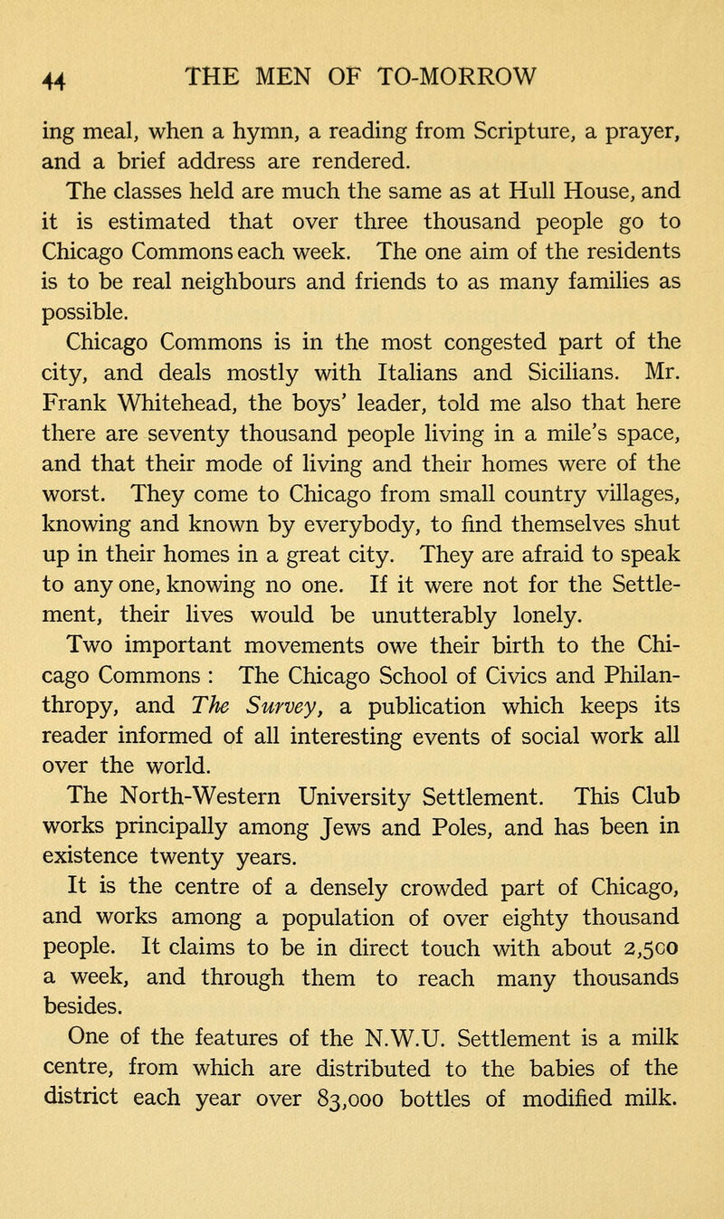 ing meal, when a hymn, a reading from Scripture, a prayer, and a brief address are rendered. The classes held are much the same as at Hull House, and it is estimated that over three thousand people go to Chicago Commons each week. The one aim of the residents is to be real neighbours and friends to as many families as possible. Chicago Commons is in the most congested part of the city, and deals mostly with Italians and Sicilians. Mr. Frank Whitehead, the boys' leader, told me also that here there are seventy thousand people living in a mile's space, and that their mode of living and their homes were of the worst. They come to Chicago from small country villages, knowing and known by everybody, to find themselves shut up in their homes in a great city. They are afraid to speak to any one, knowing no one. If it were not for the Settle- ment, their lives would be unutterably lonely. Two important movements owe their birth to the Chi- cago Commons : The Chicago School of Civics and Philan- thropy, and The Survey, a publication which keeps its reader informed of all interesting events of social work all over the world. The North-Western University Settlement. This Club works principally among Jews and Poles, and has been in existence twenty years. It is the centre of a densely crowded part of Chicago, and works among a population of over eighty thousand people. It claims to be in direct touch with about 2,500 a week, and through them to reach many thousands besides. One of the features of the N.W.U. Settlement is a milk centre, from which are distributed to the babies of the district each year over 83,000 bottles of modified milk.