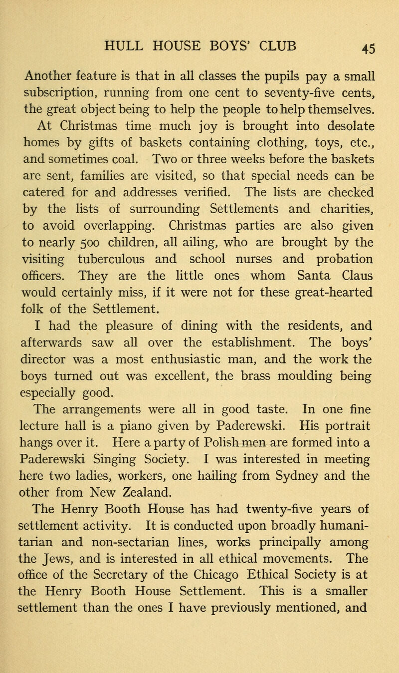 Another feature is that in all classes the pupils pay a small subscription, running from one cent to seventy-five cents, the great object being to help the people to help themselves. At Christmas time much joy is brought into desolate homes by gifts of baskets containing clothing, toys, etc., and sometimes coal. Two or three weeks before the baskets are sent, families are visited, so that special needs can be catered for and addresses verified. The lists are checked by the lists of surrounding Settlements and charities, to avoid overlapping. Christmas parties are also given to nearly 500 children, all ailing, who are brought by the visiting tuberculous and school nurses and probation officers. They are the little ones whom Santa Claus would certainly miss, if it were not for these great-hearted folk of the Settlement. I had the pleasure of dining with the residents, and afterwards saw all over the establishment. The boys' director was a most enthusiastic man, and the work the boys turned out was excellent, the brass moulding being especially good. The arrangements were all in good taste. In one fine lecture hall is a piano given by Paderewski. His portrait hangs over it. Here a party of Polish men are formed into a Paderewski Singing Society. I was interested in meeting here two ladies, workers, one hailing from Sydney and the other from New Zealand. The Henry Booth House has had twenty-five years of settlement activity. It is conducted upon broadly humani- tarian and non-sectarian lines, works principally among the Jews, and is interested in all ethical movements. The office of the Secretary of the Chicago Ethical Society is at the Henry Booth House Settlement. This is a smaller settlement than the ones I have previously mentioned, and