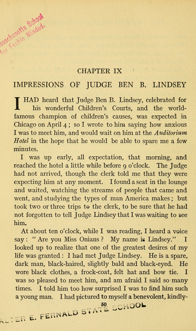 CHAPTER IX ! IMPRESSIONS OF JUDGE BEN B. LINDSEY I HAD heard that Judge Ben B. Lindsey, celebrated for his wonderful Children's Courts, and the world- famous champion of children's causes, was expected in Chicago on April 4 ; so I wrote to him saying how anxious I was to meet him, and would wait on him at the Auditorium Hotel in the hope that he would be able to spare me a few minutes. I was up early, all expectation, that morning, and reached the hotel a little while before 9 o'clock. The Judge had not arrived, though the clerk told me that they were expecting him at any moment. I found a seat in the lounge and waited, watching the streams of people that came and went, and studying the types of man America makes ; but took two or three trips to the clerk, to be sure that he had not forgotten to tell Judge Lindsey that I was waiting to see him. At about ten o'clock, while I was reading, I heard a voice say :  Are you Miss Onians ? My name is Lindsey. I looked up to realize that one of the greatest desires of my life was granted : I had met Judge Lindsey. He is a spare, dark man, black-haired, slightly bald and black-eyed. He wore black clothes, a frock-coat, felt hat and bow tie. I was so pleased to meet him, and am afraid I said so many times. I told him too how surprised I was to find him such a young man. I had pictured to myself a benevolent, kindly- r A* SCHOOL £B E. FERNALD 5