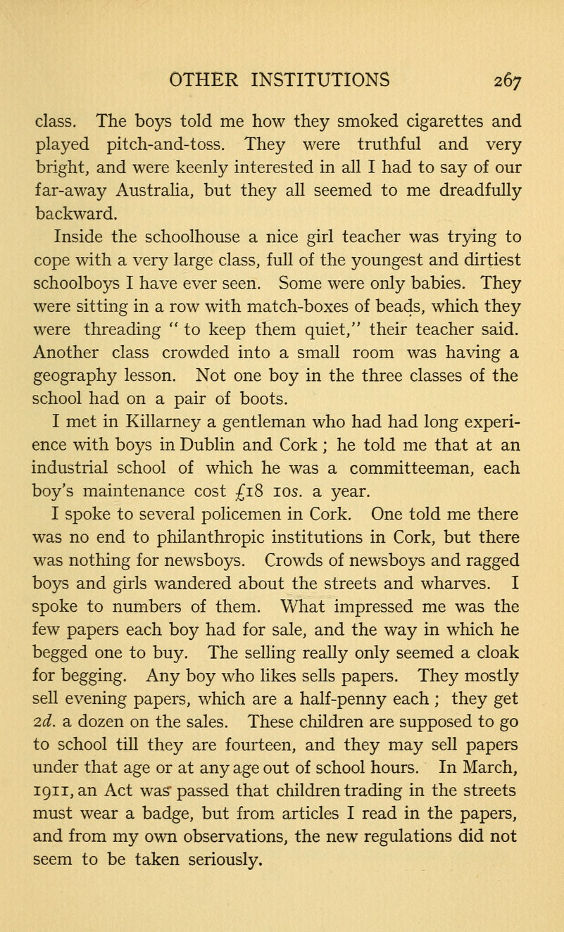 class. The boys told me how they smoked cigarettes and played pitch-and-toss. They were truthful and very bright, and were keenly interested in all I had to say of our far-away Australia, but they all seemed to me dreadfully backward. Inside the schoolhouse a nice girl teacher was trying to cope with a very large class, full of the youngest and dirtiest schoolboys I have ever seen. Some were only babies. They were sitting in a row with match-boxes of beads, which they were threading  to keep them quiet, their teacher said. Another class crowded into a small room was having a geography lesson. Not one boy in the three classes of the school had on a pair of boots. I met in Killarney a gentleman who had had long experi- ence with boys in Dublin and Cork; he told me that at an industrial school of which he was a committeeman, each boy's maintenance cost £18 10s. a year. I spoke to several policemen in Cork. One told me there was no end to philanthropic institutions in Cork, but there was nothing for newsboys. Crowds of newsboys and ragged boys and girls wandered about the streets and wharves. I spoke to numbers of them. What impressed me was the few papers each boy had for sale, and the way in which he begged one to buy. The selling really only seemed a cloak for begging. Any boy who likes sells papers. They mostly sell evening papers, which are a half-penny each ; they get 2d. a dozen on the sales. These children are supposed to go to school till they are fourteen, and they may sell papers under that age or at any age out of school hours. In March, 1911, an Act was' passed that children trading in the streets must wear a badge, but from articles I read in the papers, and from my own observations, the new regulations did not seem to be taken seriously.