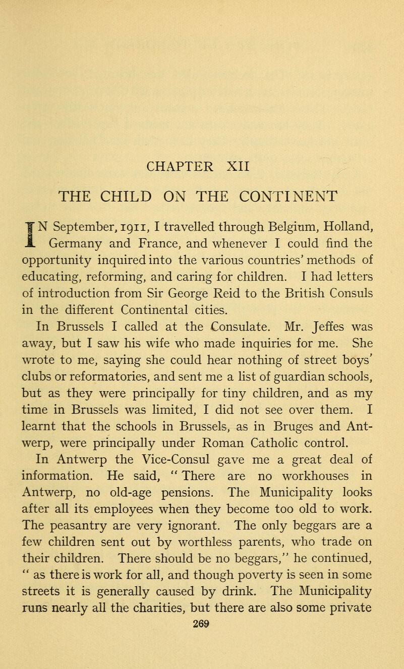 CHAPTER XII THE CHILD ON THE CONTINENT IN September, 1911, I travelled through Belgium, Holland, Germany and France, and whenever I could find the opportunity inquired into the various countries' methods of educating, reforming, and caring for children. I had letters of introduction from Sir George Reid to the British Consuls in the different Continental cities. In Brussels I called at the Consulate. Mr. Jeffes was away, but I saw his wife who made inquiries for me. She wrote to me, saying she could hear nothing of street boys' clubs or reformatories, and sent me a list of guardian schools, but as they were principally for tiny children, and as my time in Brussels was limited, I did not see over them. I learnt that the schools in Brussels, as in Bruges and Ant- werp, were principally under Roman Catholic control. In Antwerp the Vice-Consul gave me a great deal of information. He said,  There are no workhouses in Antwerp, no old-age pensions. The Municipality looks after all its employees when they become too old to work. The peasantry are very ignorant. The only beggars are a few children sent out by worthless parents, who trade on their children. There should be no beggars, he continued,  as there is work for all, and though poverty is seen in some streets it is generally caused by drink. The Municipality runs nearly all the charities, but there are also some private