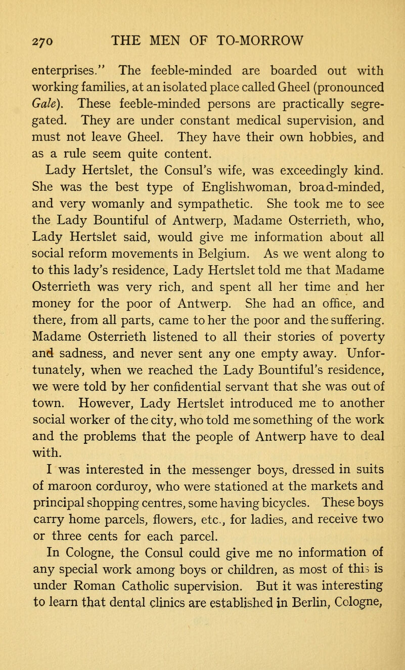 enterprises. The feeble-minded are boarded out with working families, at an isolated place called Gheel (pronounced Gale). These feeble-minded persons are practically segre- gated. They are under constant medical supervision, and must not leave Gheel. They have their own hobbies, and as a rule seem quite content. Lady Hertslet, the Consul's wife, was exceedingly kind. She was the best type of Englishwoman, broad-minded, and very womanly and sympathetic. She took me to see the Lady Bountiful of Antwerp, Madame Osterrieth, who, Lady Hertslet said, would give me information about all social reform movements in Belgium. As we went along to to this lady's residence, Lady Hertslet told me that Madame Osterrieth was very rich, and spent all her time and her money for the poor of Antwerp. She had an office, and there, from all parts, came to her the poor and the suffering. Madame Osterrieth listened to all their stories of poverty and sadness, and never sent any one empty away. Unfor- tunately, when we reached the Lady Bountiful's residence, we were told by her confidential servant that she was out of town. However, Lady Hertslet introduced me to another social worker of the city, who told me something of the work and the problems that the people of Antwerp have to deal with. I was interested in the messenger boys, dressed in suits of maroon corduroy, who were stationed at the markets and principal shopping centres, some having bicycles. These boys carry home parcels, flowers, etc., for ladies, and receive two or three cents for each parcel. In Cologne, the Consul could give me no information of any special work among boys or children, as most of this is under Roman Catholic supervision. But it was interesting to learn that dental clinics are established in Berlin, Cologne,
