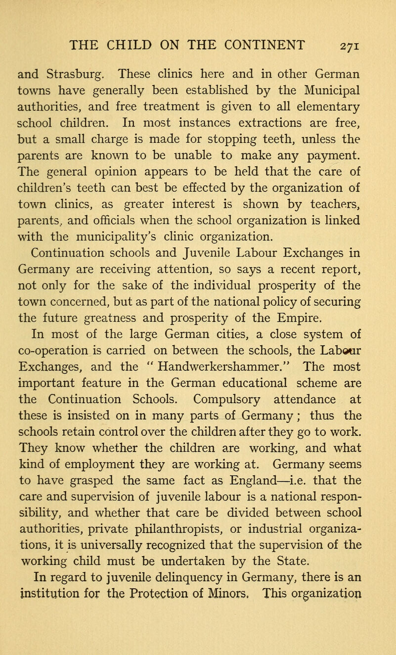 and Strasburg. These clinics here and in other German towns have generally been established by the Municipal authorities, and free treatment is given to all elementary school children. In most instances extractions are free, but a small charge is made for stopping teeth, unless the parents are known to be unable to make any payment. The general opinion appears to be held that the care of children's teeth can best be effected by the organization of town clinics, as greater interest is shown by teachers, parents, and officials when the school organization is linked with the municipality's clinic organization. Continuation schools and Juvenile Labour Exchanges in Germany are receiving attention, so says a recent report, not only for the sake of the individual prosperity of the town concerned, but as part of the national policy of securing the future greatness and prosperity of the Empire. In most of the large German cities, a close system of co-operation is carried on between the schools, the Labour Exchanges, and the  Handwerkershammer. The most important feature in the German educational scheme are the Continuation Schools. Compulsory attendance at these is insisted on in many parts of Germany; thus the schools retain control over the children after they go to work. They know whether the children are working, and what kind of employment they are working at. Germany seems to have grasped the same fact as England—i.e. that the care and supervision of juvenile labour is a national respon- sibility, and whether that care be divided between school authorities, private philanthropists, or industrial organiza- tions, it is universally recognized that the supervision of the working child must be undertaken by the State. In regard to juvenile delinquency in Germany, there is an institution for the Protection of Minors, This organization