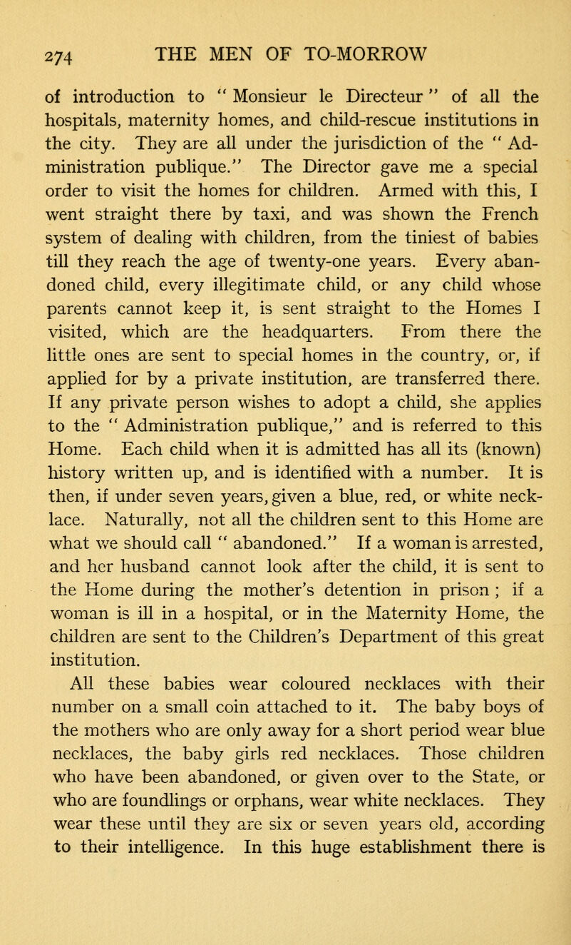 of introduction to Monsieur le Directeur of all the hospitals, maternity homes, and child-rescue institutions in the city. They are all under the jurisdiction of the Ad- ministration publique. The Director gave me a special order to visit the homes for children. Armed with this, I went straight there by taxi, and was shown the French system of dealing with children, from the tiniest of babies till they reach the age of twenty-one years. Every aban- doned child, every illegitimate child, or any child whose parents cannot keep it, is sent straight to the Homes I visited, which are the headquarters. From there the little ones are sent to special homes in the country, or, if applied for by a private institution, are transferred there. If any private person wishes to adopt a child, she applies to the Administration publique, and is referred to this Home. Each child when it is admitted has all its (known) history written up, and is identified with a number. It is then, if under seven years, given a blue, red, or white neck- lace. Naturally, not all the children sent to this Home are what we should call abandoned. If a woman is arrested, and her husband cannot look after the child, it is sent to the Home during the mother's detention in prison ; if a woman is ill in a hospital, or in the Maternity Home, the children are sent to the Children's Department of this great institution. All these babies wear coloured necklaces with their number on a small coin attached to it. The baby boys of the mothers who are only away for a short period wear blue necklaces, the baby girls red necklaces. Those children who have been abandoned, or given over to the State, or who are foundlings or orphans, wear white necklaces. They wear these until they are six or seven years old, according to their intelligence. In this huge establishment there is