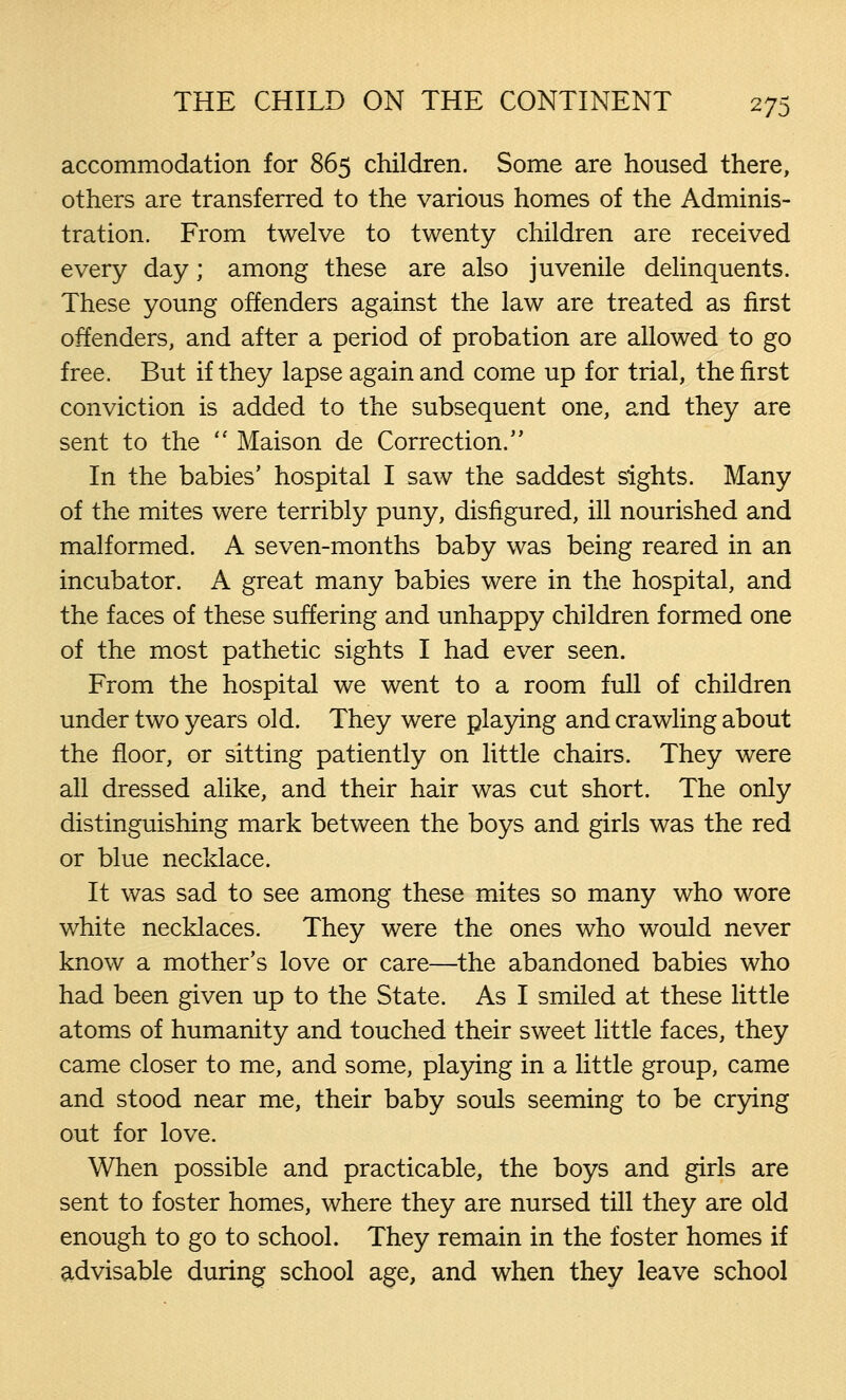 accommodation for 865 children. Some are housed there, others are transferred to the various homes of the Adminis- tration. From twelve to twenty children are received every day; among these are also juvenile delinquents. These young offenders against the law are treated as first offenders, and after a period of probation are allowed to go free. But if they lapse again and come up for trial, the first conviction is added to the subsequent one, and they are sent to the  Maison de Correction/' In the babies' hospital I saw the saddest sights. Many of the mites were terribly puny, disfigured, ill nourished and malformed. A seven-months baby was being reared in an incubator. A great many babies were in the hospital, and the faces of these suffering and unhappy children formed one of the most pathetic sights I had ever seen. From the hospital we went to a room full of children under two years old. They were playing and crawling about the floor, or sitting patiently on little chairs. They were all dressed alike, and their hair was cut short. The only distinguishing mark between the boys and girls was the red or blue necklace. It was sad to see among these mites so many who wore white necklaces. They were the ones who would never know a mother's love or care—the abandoned babies who had been given up to the State. As I smiled at these little atoms of humanity and touched their sweet little faces, they came closer to me, and some, playing in a little group, came and stood near me, their baby souls seeming to be crying out for love. When possible and practicable, the boys and girls are sent to foster homes, where they are nursed till they are old enough to go to school. They remain in the foster homes if advisable during school age, and when they leave school