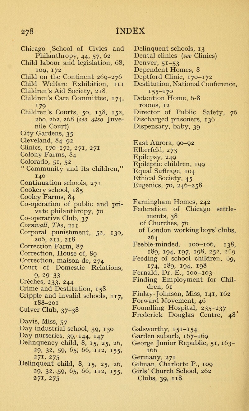 Chicago School of Civics and Philanthropy, 44, 57, 62 Child labour and legislation, 68, 109, 172 Child on the Continent 269-276 Child Welfare Exhibition, 111 Children's Aid Society, 218 Children's Care Committee, 174, 179 Children's Courts, 50, 138, 152, 260, 262, 268 (see also Juve- nile Court) City Gardens, 35 Cleveland, 84-92 Clinics, 170-172, 271, 271 Colony Farms, 84 Colorado, 51, 52  Community and its children, 140 Continuation schools, 271 Cookery school, 185 Cooley Farms, 84 Co-operation of public and pri- vate philanthropy, 70 Co-operative Club, 37 Cornwall, The, 211 Corporal punishment, 52, 130, 206, 211, 218 Correction Farm, 87 Correction, House of, 89 Correction, maison de, 274 Court of Domestic Relations, 9, 29-33 Creches, 233, 244 Crime and Destitution, 158 Cripple and invalid schools, 117, 188-201 Culver Club, 37-38 Davis, Miss, $y Day industrial school, 39, 130 Day nurseries, 39, 144, 147 Delinquency child, 8, 15, 25, 26, 29, 32, 59, 65, 66, 112, 155, 271, 275 Delinquent child, 8, 15, 25, 26, 29. 32,s59, 65, 66, 112, 155, 271, 275 Delinquent schools, 13 Dental clinics (see Clinics) Denver, 51-53 Dependent Homes, 8 Deptford Clinic, 170-172 Destitution, National Conference, I55-I70 Detention Home, 6-8 rooms, 12 Director of Public Safety, 76 Discharged prisoners, 136 Dispensary, baby, 39 East Aurora, 90-92 Elberfeld, 273 Epilepsy, 249 Epileptic children, 199 Equal Suffrage, 104 Ethical Society, 45 Eugenics, 70, 246-258 Farningham Homes, 242 Federation of Chicago settle- ments, 38 of Churches, 76 of London working boys'clubs, 264 Feeble-minded, 100-106, 138, 189, 194, 197, 198, 252, 269 Feeding of school children, 69, 174, 189, 194, 198 Fernald, Dr. E., 100-103 Finding Employment for Chil- dren, 61 Finlay-Johnson, Miss, 141, 162 Forward Movement, 46 Foundling Hospital, 235-237 Frederick Douglas Centre, 48* Galsworthy, 151-154 Garden suburb, 167-169 George Junior Republic, 51, 163- 166 Germany, 271 Gilman, Charlotte P., 109 Girls' Church School, 262 Clubs, 39, 118